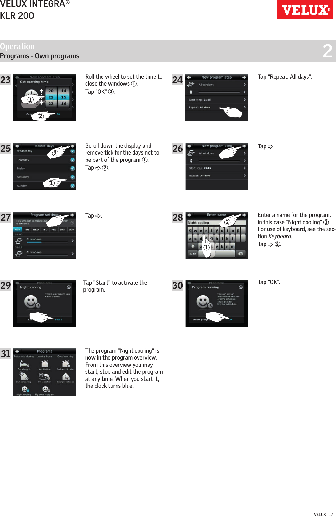 Operation   Programs - Own programs  227302829312125 262123 2412VELUX INTEGRA®KLR 200VELUX   17Roll the wheel to set the time to close the windows  1.Tap &quot;OK&quot;  2.Scroll down the display and remove tick for the days not to be part of the program  1.Tap   2.Tap &quot;Repeat: All days&quot;.Tap  .Tap  .Enter a name for the program,  in this case &quot;Night cooling&quot;  1.  For use of keyboard, see the sec-tion Keyboard.Tap   2.Tap &quot;Start&quot; to activate the program.Tap &quot;OK&quot;.The program &quot;Night cooling&quot; is now in the program overview. From this overview you may start, stop and edit the program at any time. When you start it, the clock turns blue.