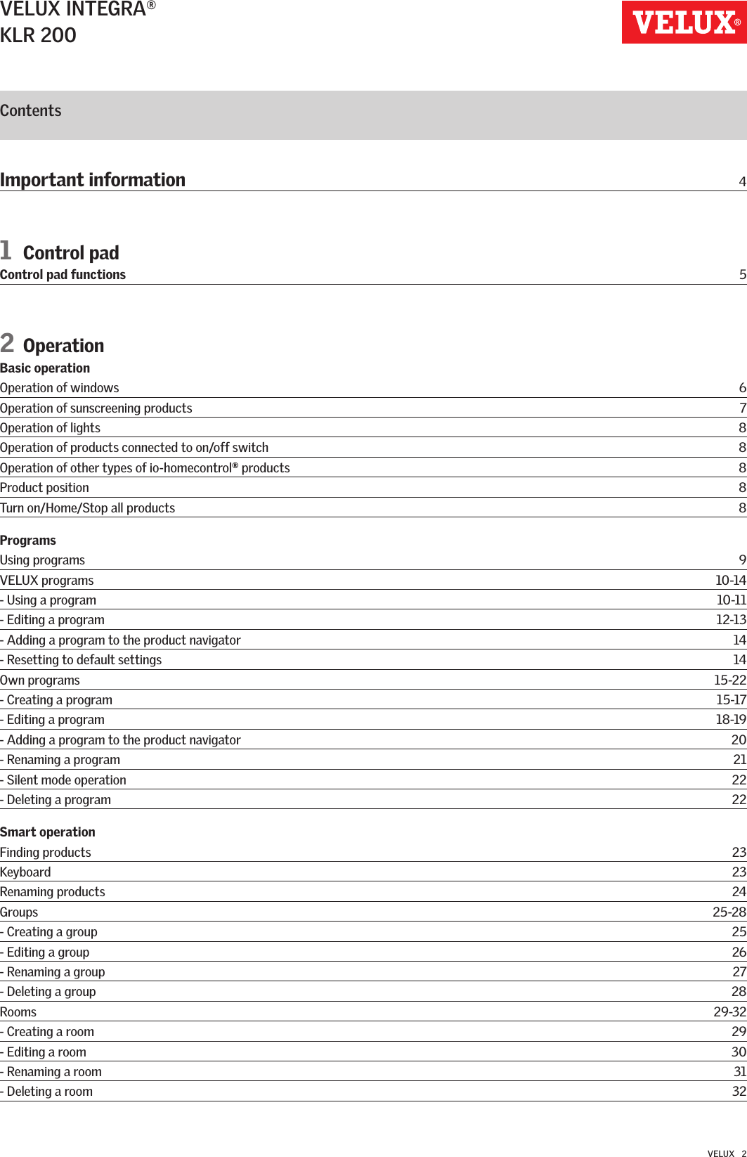 VELUX INTEGRA®KLR 200VELUX   2ContentsImportant information  41 Control padControl pad functions  52 Operation Basic operation Operation of windows  6Operation of sunscreening products  7Operation of lights  8Operation of products connected to on/off switch   8Operation of other types of io-homecontrol   products  8Product position  8Turn on/Home/Stop all products  8ProgramsUsing programs  9VELUX programs  10-14- Using a program  10-11- Editing a program  12-13- Adding a program to the product navigator  14- Resetting to default settings  14Own programs  15-22- Creating a program  15-17- Editing a program  18-19- Adding a program to the product navigator  20- Renaming a program  21- Silent mode operation  22- Deleting a program  22Smart operationFinding products  23Keyboard  23Renaming products  24Groups  25-28- Creating a group  25- Editing a group  26- Renaming a group  27- Deleting a group  28Rooms  29-32- Creating a room  29- Editing a room  30- Renaming a room  31- Deleting a room  32®