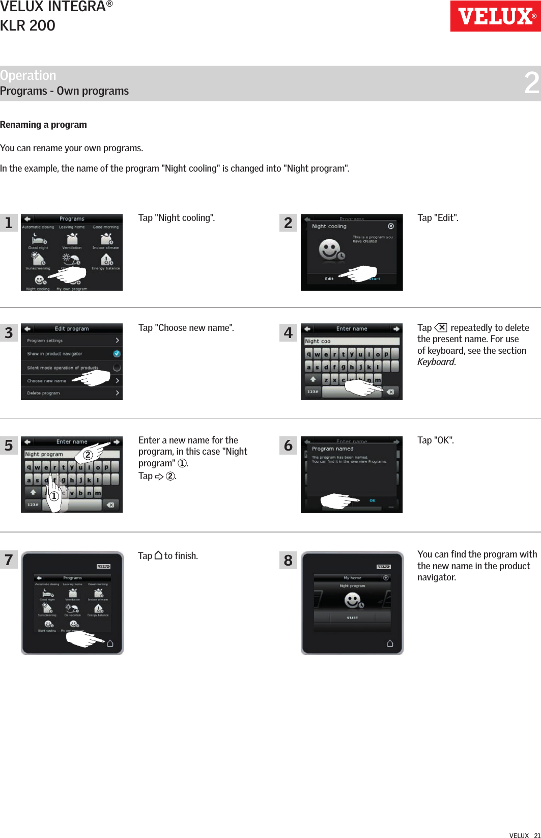 Operation   Programs - Own programs  21354682721VELUX INTEGRA®KLR 200VELUX   21Renaming a program You can rename your own programs. In the example, the name of the program &quot;Night cooling&quot; is changed into &quot;Night program&quot;.Tap &quot;Night cooling&quot;.Tap +repeatedly to delete the present name. For use of keyboard, see the section Keyboard.Tap &quot;OK&quot;.You can find the program with the new name in the product navigator.Tap &quot;Choose new name&quot;.Enter a new name for the program, in this case &quot;Night program&quot;  1. Tap   2.Tap &quot;Edit&quot;.Tap   to finish.