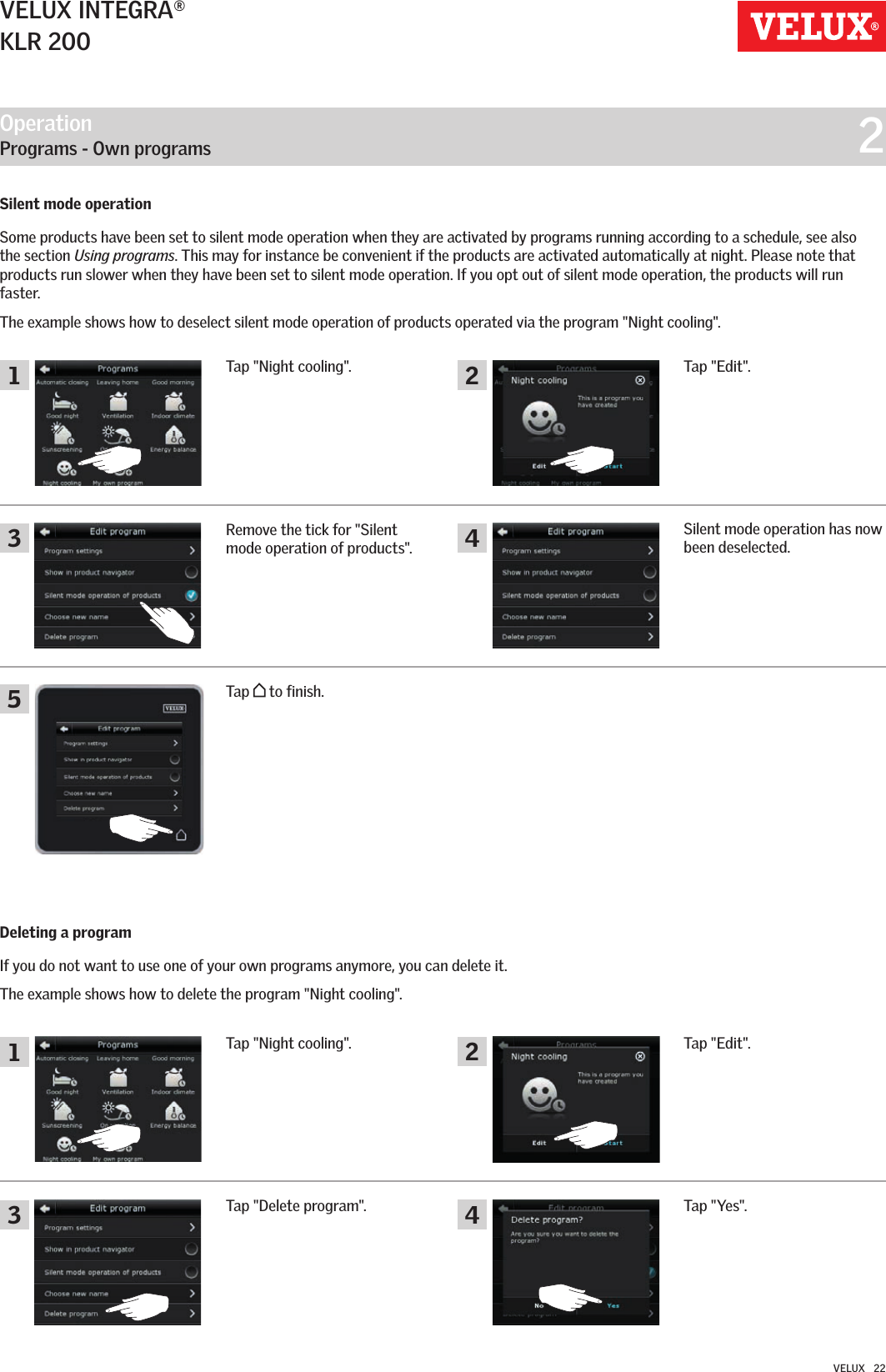 Operation   Programs - Own programs  2134213 452VELUX INTEGRA®KLR 200VELUX   22Deleting a programIf you do not want to use one of your own programs anymore, you can delete it. The example shows how to delete the program &quot;Night cooling&quot;.Tap &quot;Night cooling&quot;.Tap &quot;Yes&quot;.Tap &quot;Delete program&quot;.Tap &quot;Edit&quot;.Tap &quot;Night cooling&quot;.Remove the tick for &quot;Silent mode operation of products&quot;.Silent mode operation has now been deselected.Tap   to finish.Tap &quot;Edit&quot;.Silent mode operationSome products have been set to silent mode operation when they are activated by programs running according to a schedule, see also the section Using programs. This may for instance be convenient if the products are activated automatically at night. Please note that products run slower when they have been set to silent mode operation. If you opt out of silent mode operation, the products will run faster. The example shows how to deselect silent mode operation of products operated via the program &quot;Night cooling&quot;.