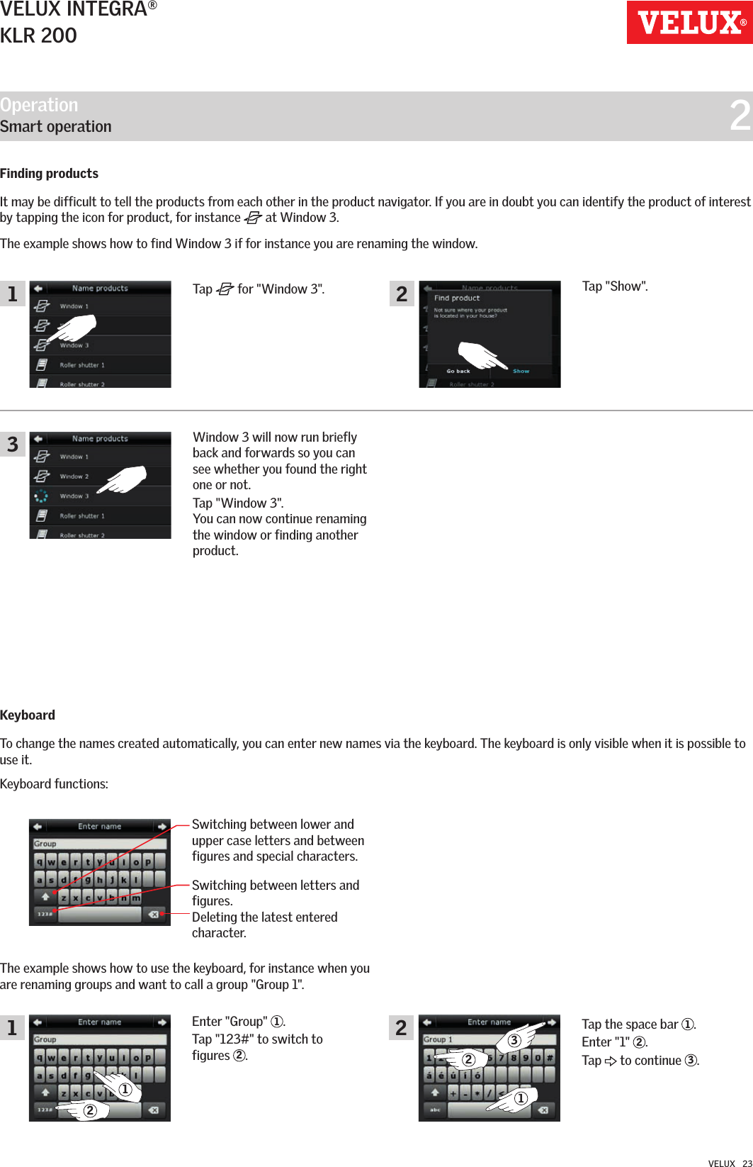 Operation   Smart operation  21122322311VELUX INTEGRA®KLR 200VELUX   23Tap   for &quot;Window 3&quot;.Switching between lower and upper case letters and between figures and special characters.Switching between letters and figures. Deleting the latest entered character.Tap &quot;Show&quot;.The example shows how to use the keyboard, for instance when you are renaming groups and want to call a group &quot;Group 1&quot;. Window 3 will now run briefly back and forwards so you can see whether you found the right one or not. Tap &quot;Window 3&quot;.  You can now continue renaming the window or finding another product.Enter &quot;Group&quot;  1.Tap &quot;123#&quot; to switch to  figures  2.Finding products It may be difficult to tell the products from each other in the product navigator. If you are in doubt you can identify the product of interest by tapping the icon for product, for instance   at Window 3.The example shows how to find Window 3 if for instance you are renaming the window.KeyboardTo change the names created automatically, you can enter new names via the keyboard. The keyboard is only visible when it is possible to use it.Keyboard functions:Tap the space bar  1. Enter &quot;1&quot;  2.Tap   to continue  3.