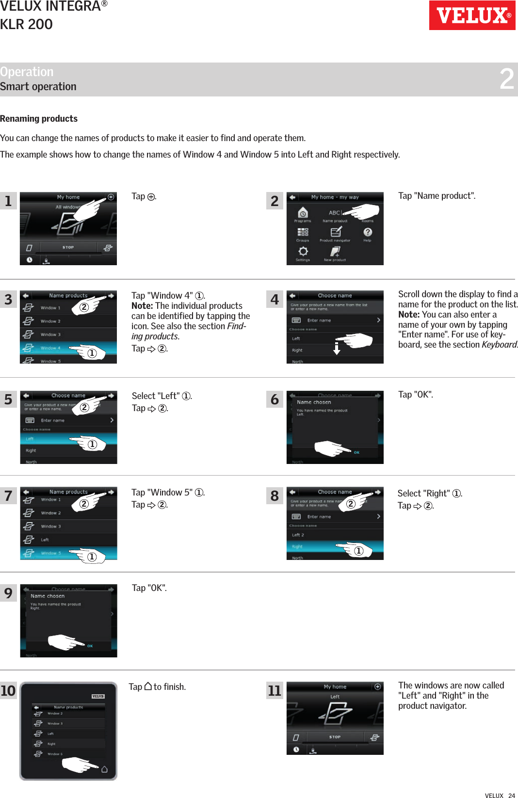 Operation   Smart operation  215 6487910 112322112121VELUX INTEGRA®KLR 200VELUX   24Renaming productsYou can change the names of products to make it easier to find and operate them. The example shows how to change the names of Window 4 and Window 5 into Left and Right respectively. Tap  .Tap &quot;Name product&quot;.Select &quot;Left&quot;  1.Tap   2.Tap &quot;OK&quot;.Scroll down the display to find a name for the product on the list.  Note: You can also enter a name of your own by tapping &quot;Enter name&quot;. For use of key-board, see the section Keyboard.Tap &quot;Window 4&quot;  1.Note: The individual products can be identified by tapping the icon. See also the section Find-ing products.Tap   2.Tap &quot;Window 5&quot;  1.Tap   2.Select &quot;Right&quot;  1.Tap   2.Tap &quot;OK&quot;.The windows are now called &quot;Left&quot; and &quot;Right&quot; in the  product navigator.Tap   to finish.