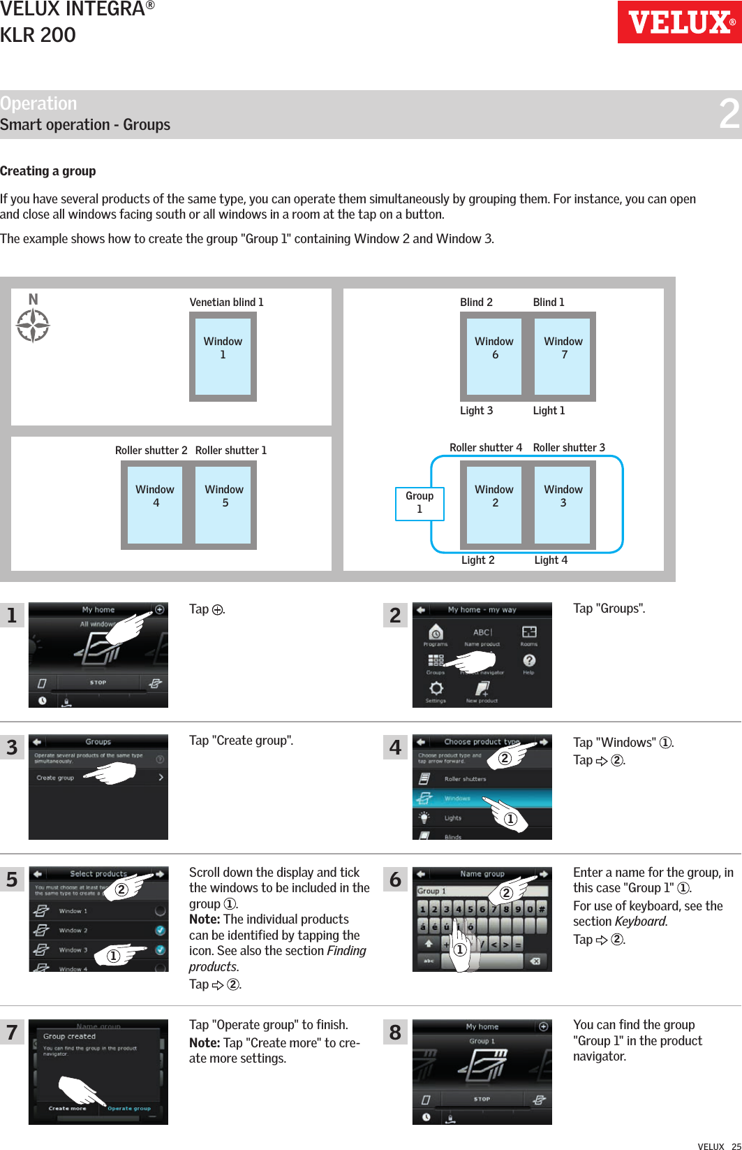 Operation   Smart operation - Groups  214682357212121VELUX INTEGRA®KLR 200VELUX   25Creating a groupIf you have several products of the same type, you can operate them simultaneously by grouping them. For instance, you can open and close all windows facing south or all windows in a room at the tap on a button.The example shows how to create the group &quot;Group 1&quot; containing Window 2 and Window 3.Tap  .Tap &quot;Groups&quot;.Tap &quot;Windows&quot;  1.Tap   2.Enter a name for the group, in this case &quot;Group 1&quot;  1. For use of keyboard, see the section Keyboard. Tap   2.You can find the group  &quot;Group 1&quot; in the product  navigator.Tap &quot;Create group&quot;.Scroll down the display and tick the windows to be included in the group  1.Note: The individual products can be identified by tapping the icon. See also the section Finding products.Tap   2.Tap &quot;Operate group&quot; to finish.  Note: Tap &quot;Create more&quot; to cre-ate more settings.Blind 2Light 3 Light 1Blind 1Venetian blind 1Window  6Window  7Window 1Roller shutter 2 Roller shutter 4Light 2 Light 4Roller shutter 1 Roller shutter 3Window  4Window  2Window  5Window 3NGroup 1 