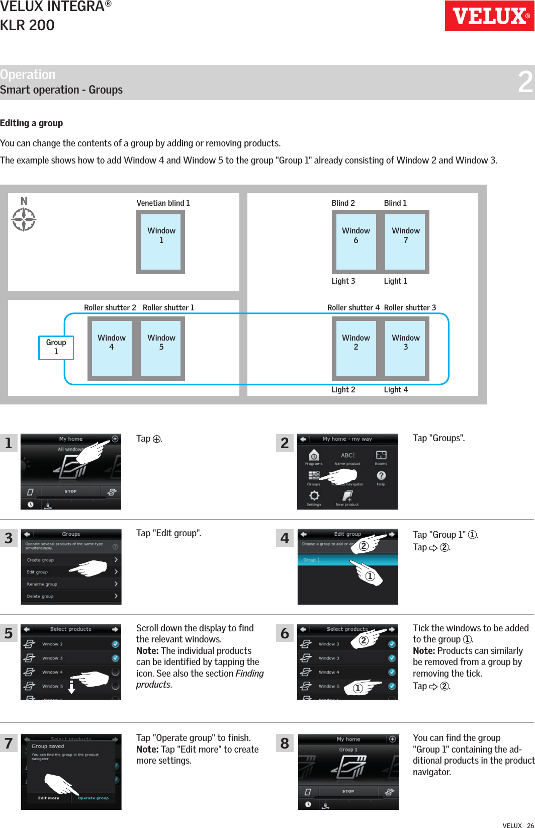 Operation   Smart operation - Groups  21462357 82121VELUX INTEGRA®KLR 200VELUX   26Editing a groupYou can change the contents of a group by adding or removing products.The example shows how to add Window 4 and Window 5 to the group &quot;Group 1&quot; already consisting of Window 2 and Window 3.Tap  .Tap &quot;Groups&quot;.Tap &quot;Group 1&quot;  1.Tap   2.You can find the group  &quot;Group 1&quot; containing the ad-ditional products in the product navigator.Tick the windows to be added to the group  1.Note: Products can similarly be removed from a group by removing the tick.Tap   2.Tap &quot;Edit group&quot;.Scroll down the display to find the relevant windows.Note: The individual products can be identified by tapping the icon. See also the section Finding products.Tap &quot;Operate group&quot; to finish. Note: Tap &quot;Edit more&quot; to create more settings.Blind 2Light 3 Light 1Blind 1Venetian blind 1Window 6Window 7Window 1Roller shutter 2 Roller shutter 4Light 2 Light 4Roller shutter 1 Roller shutter 3Window 4Window 2Window 5Window 3NGroup 1 