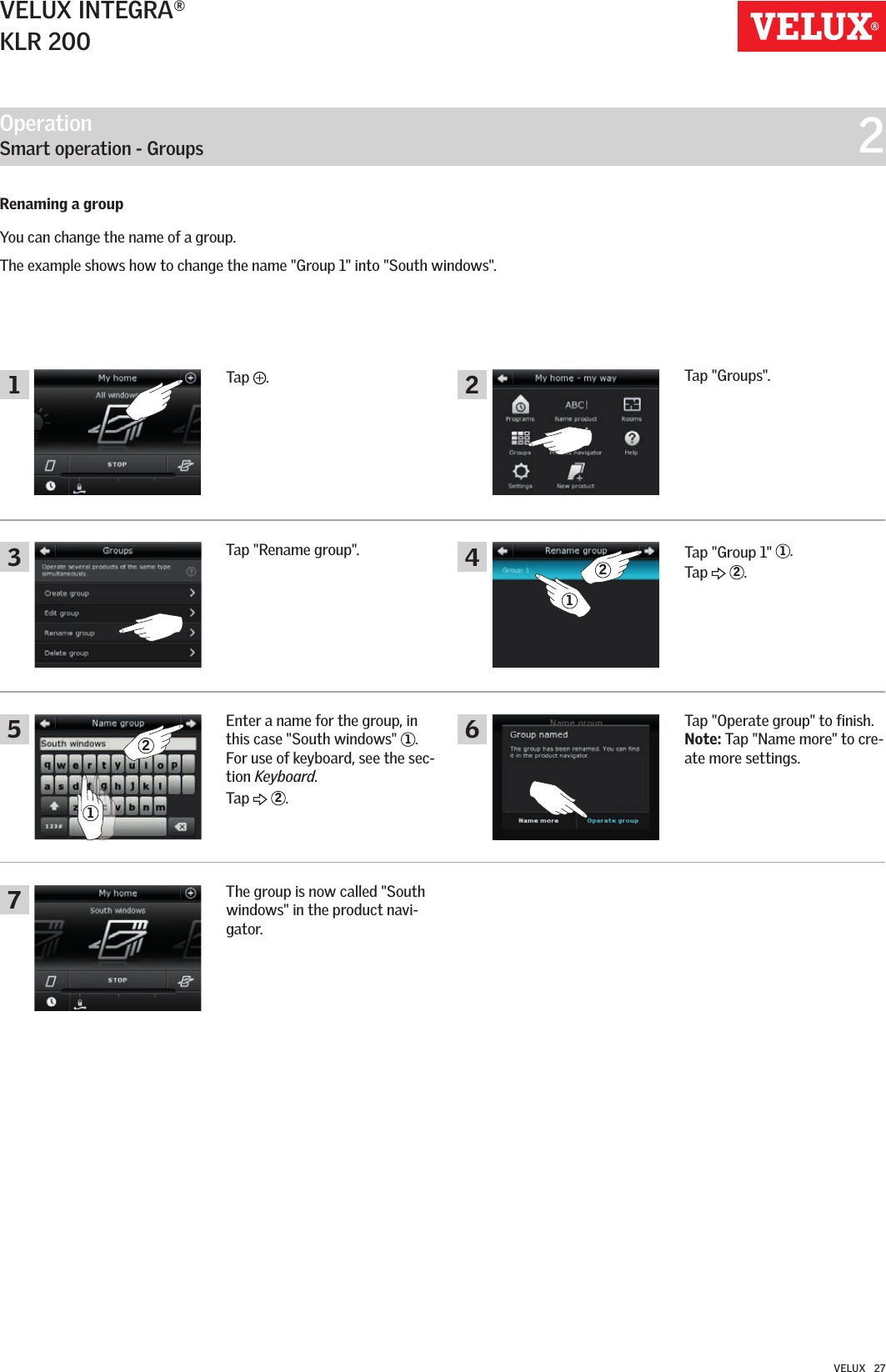 Operation   Smart operation - Groups  214623572121VELUX INTEGRA®KLR 200VELUX   27Renaming a groupYou can change the name of a group.The example shows how to change the name &quot;Group 1&quot; into &quot;South windows&quot;. Tap  .Tap &quot;Groups&quot;.Tap &quot;Group 1&quot;  1.Tap   2.Tap &quot;Operate group&quot; to finish. Note: Tap &quot;Name more&quot; to cre-ate more settings.Tap &quot;Rename group&quot;.Enter a name for the group, in this case &quot;South windows&quot;  1. For use of keyboard, see the sec-tion Keyboard. Tap   2.The group is now called &quot;South windows&quot; in the product navi-gator.