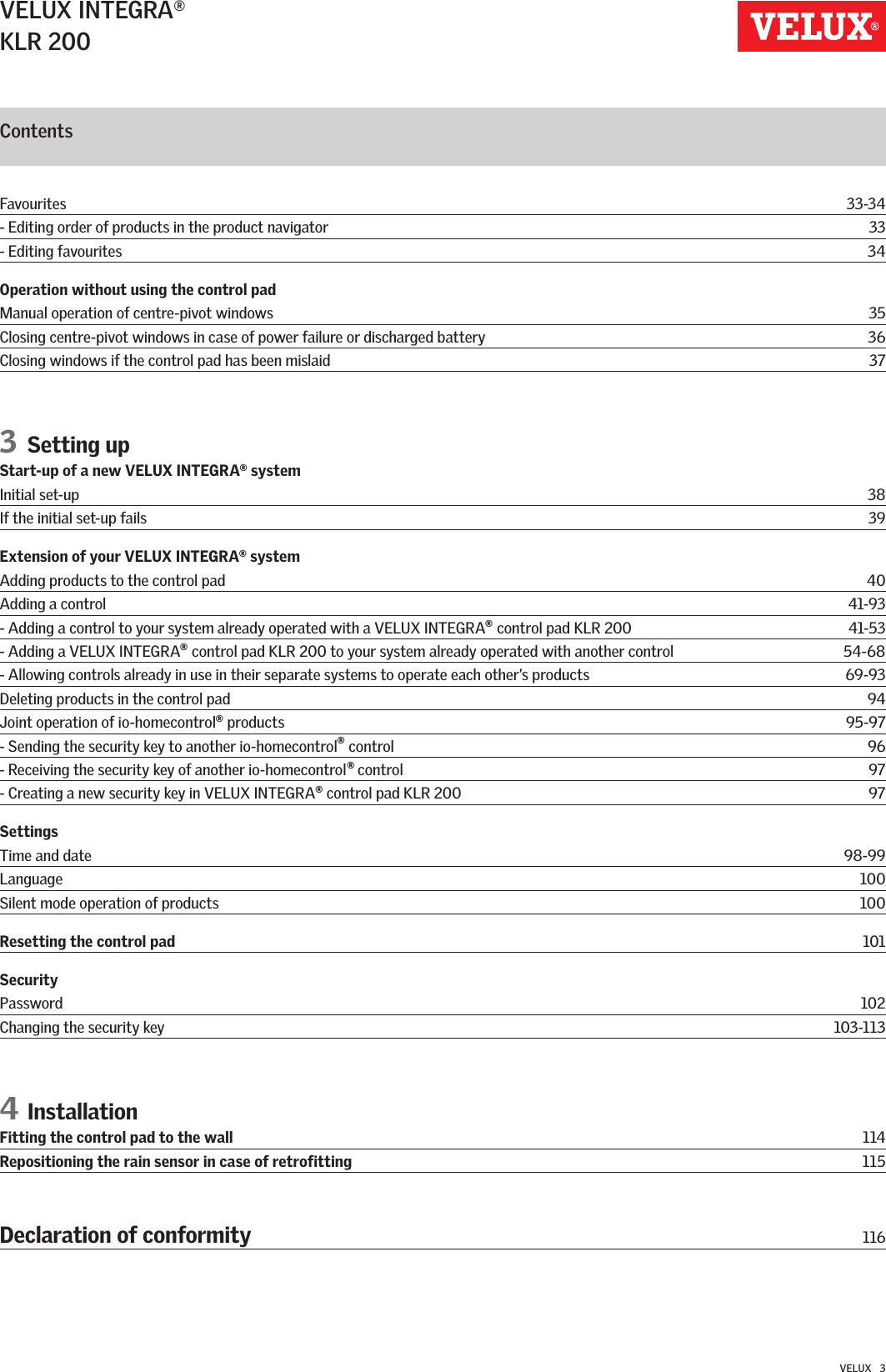 VELUX INTEGRA®KLR 200VELUX   3Contents Favourites  33-34- Editing order of products in the product navigator  33- Editing favourites  34Operation without using the control padManual operation of centre-pivot windows  35Closing centre-pivot windows in case of power failure or discharged battery  36Closing windows if the control pad has been mislaid  373 Setting upStart-up of a new VELUX INTEGRA® systemInitial set-up  38If the initial set-up fails  39Extension of your VELUX INTEGRA® systemAdding products to the control pad  40Adding a control  41-93- Adding a control to your system already operated with a VELUX INTEGRA   control pad KLR 200  41-53- Adding a VELUX INTEGRA   control pad KLR 200 to your system already operated with another control  54-68- Allowing controls already in use in their separate systems to operate each other’s products  69-93Deleting products in the control pad  94Joint operation of io-homecontrol   products  95-97- Sending the security key to another io-homecontrol   control  96- Receiving the security key of another io-homecontrol   control  97- Creating a new security key in VELUX INTEGRA   control pad KLR 200  97SettingsTime and date  98-99Language  100Silent mode operation of products  100Resetting the control pad 101SecurityPassword  102Changing the security key  103-1134 InstallationFitting the control pad to the wall  114Repositioning the rain sensor in case of retrofitting  115Declaration of conformity 116®®®®®®