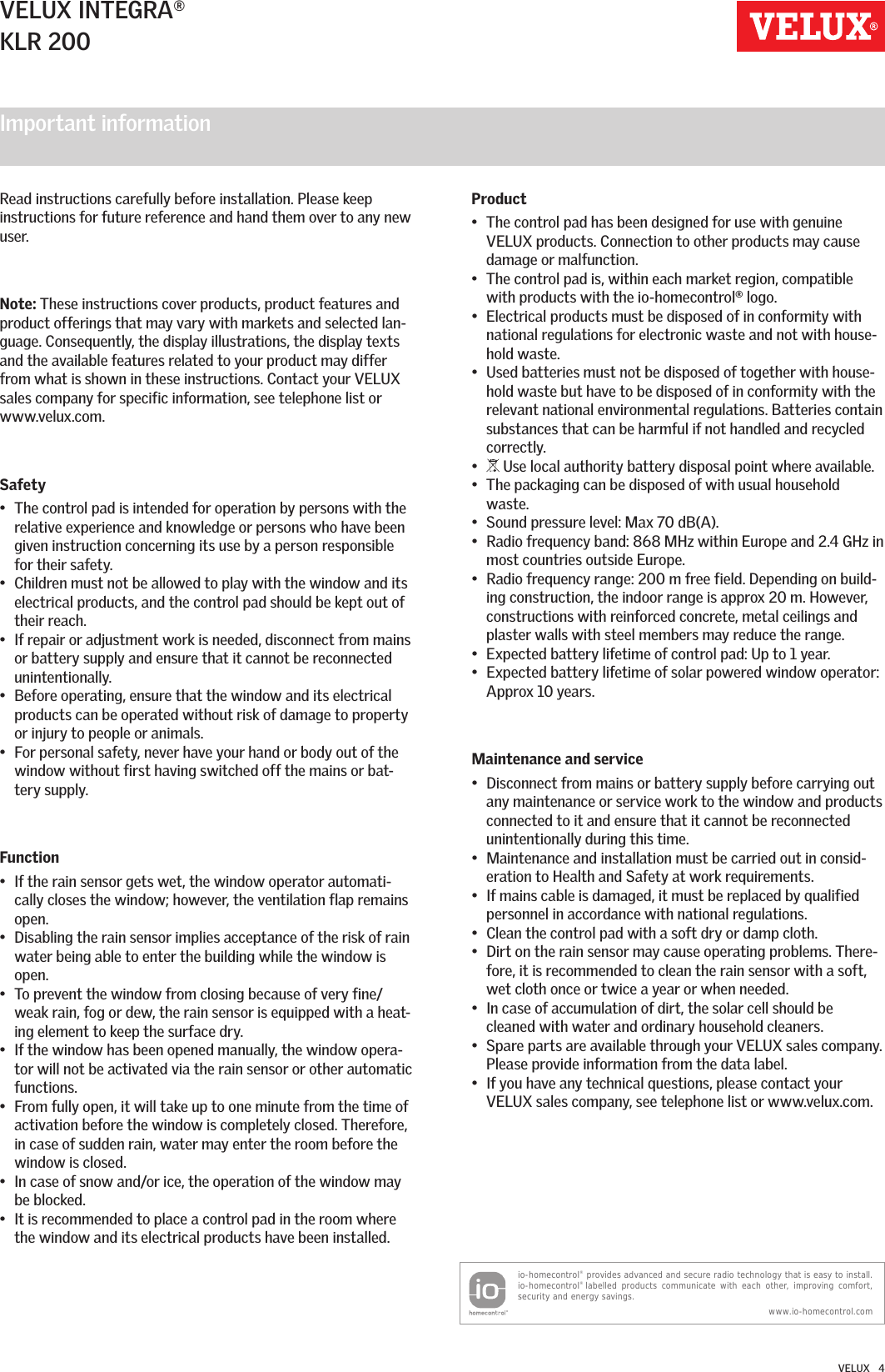 Important information  VELUX INTEGRA®KLR 200VELUX   4Read instructions carefully before installation. Please keep instructions for future reference and hand them over to any new user.Note: These instructions cover products, product features and product offerings that may vary with markets and selected lan-guage. Consequently, the display illustrations, the display texts and the available features related to your product may differ from what is shown in these instructions. Contact your VELUX sales company for specific information, see telephone list or www.velux.com.Safety•  The control pad is intended for operation by persons with the relative experience and knowledge or persons who have been given instruction concerning its use by a person responsible for their safety.•  Children must not be allowed to play with the window and its electrical products, and the control pad should be kept out of their reach.•  If repair or adjustment work is needed, disconnect from mains or battery supply and ensure that it cannot be reconnected unintentionally.•  Before operating, ensure that the window and its electrical products can be operated without risk of damage to property or injury to people or animals.•  For personal safety, never have your hand or body out of the window without first having switched off the mains or bat-tery supply.Function•  If the rain sensor gets wet, the window operator automati-cally closes the window; however, the ventilation flap remains open.•  Disabling the rain sensor implies acceptance of the risk of rain water being able to enter the building while the window is open.•  To prevent the window from closing because of very fine/weak rain, fog or dew, the rain sensor is equipped with a heat-ing element to keep the surface dry.•  If the window has been opened manually, the window opera-tor will not be activated via the rain sensor or other automatic functions.•  From fully open, it will take up to one minute from the time of activation before the window is completely closed. Therefore, in case of sudden rain, water may enter the room before the window is closed.•  In case of snow and/or ice, the operation of the window may be blocked.•  It is recommended to place a control pad in the room where the window and its electrical products have been installed.Product•  The control pad has been designed for use with genuine VELUX products. Connection to other products may cause damage or malfunction.•  The control pad is, within each market region, compatible with products with the io-homecontrol® logo.•  Electrical products must be disposed of in conformity with national regulations for electronic waste and not with house-hold waste.•  Used batteries must not be disposed of together with house-hold waste but have to be disposed of in conformity with the relevant national environmental regulations. Batteries contain substances that can be harmful if not handled and recycled correctly.•   Use local authority battery disposal point where available.•  The packaging can be disposed of with usual household waste.•  Sound pressure level: Max 70 dB(A).•  Radio frequency band: 868 MHz within Europe and 2.4 GHz in most countries outside Europe.•  Radio frequency range: 200 m free field. Depending on build-ing construction, the indoor range is approx 20 m. However, constructions with reinforced concrete, metal ceilings and plaster walls with steel members may reduce the range.•  Expected battery lifetime of control pad: Up to 1 year.•  Expected battery lifetime of solar powered window operator: Approx 10 years.Maintenance and service•  Disconnect from mains or battery supply before carrying out any maintenance or service work to the window and products connected to it and ensure that it cannot be reconnected unintentionally during this time.•  Maintenance and installation must be carried out in consid-eration to Health and Safety at work requirements.•  If mains cable is damaged, it must be replaced by qualified personnel in accordance with national regulations.•  Clean the control pad with a soft dry or damp cloth.•  Dirt on the rain sensor may cause operating problems. There-fore, it is recommended to clean the rain sensor with a soft, wet cloth once or twice a year or when needed.•  In case of accumulation of dirt, the solar cell should be cleaned with water and ordinary household cleaners.•  Spare parts are available through your VELUX sales company. Please provide information from the data label.•  If you have any technical questions, please contact your VELUX sales company, see telephone list or www.velux.com.io-homecontrol® provides advanced and secure radio technology that is easy to install. io-homecontrol® labelled products communicate with each other, improving comfort, security and energy savings. www.io-homecontrol.com