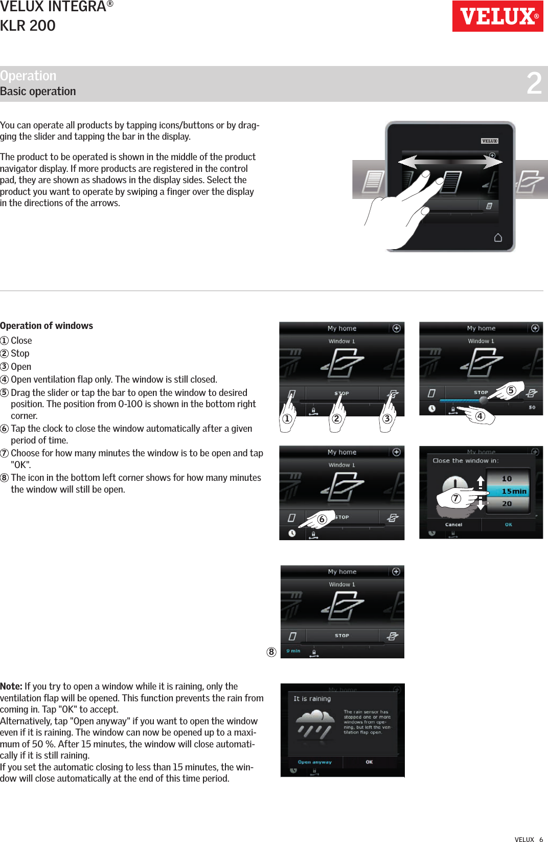32168547VELUX INTEGRA®KLR 200VELUX   6You can operate all products by tapping icons/buttons or by drag-ging the slider and tapping the bar in the display.The product to be operated is shown in the middle of the product navigator display. If more products are registered in the control pad, they are shown as shadows in the display sides. Select the product you want to operate by swiping a finger over the display in the directions of the arrows.Operation of windows1 Close 2 Stop3 Open 4  Open ventilation flap only. The window is still closed.5  Drag the slider or tap the bar to open the window to desired position. The position from 0-100 is shown in the bottom right corner.6  Tap the clock to close the window automatically after a given period of time.7  Choose for how many minutes the window is to be open and tap &quot;OK&quot;.8  The icon in the bottom left corner shows for how many minutes the window will still be open. Note: If you try to open a window while it is raining, only the ventilation flap will be opened. This function prevents the rain from coming in. Tap &quot;OK&quot; to accept.Alternatively, tap &quot;Open anyway&quot; if you want to open the window even if it is raining. The window can now be opened up to a maxi-mum of 50 %. After 15 minutes, the window will close automati-cally if it is still raining.If you set the automatic closing to less than 15 minutes, the win-dow will close automatically at the end of this time period.Operation   Basic operation  2