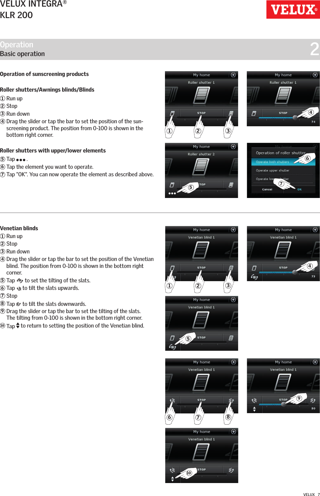 321438271654910576VELUX INTEGRA®KLR 200VELUX   7Operation of sunscreening productsRoller shutters/Awnings blinds/Blinds1 Run up2 Stop3 Run down4  Drag the slider or tap the bar to set the position of the sun-screening product. The position from 0-100 is shown in the bottom right corner.Roller shutters with upper/lower elements5  Tap   .6 Tap the element you want to operate. 7 Tap &quot;OK&quot;. You can now operate the element as described above.Operation   Basic operation  2Venetian blinds1 Run up2 Stop3 Run down4  Drag the slider or tap the bar to set the position of the Venetian blind. The position from 0-100 is shown in the bottom right corner.5  Tap   to set the tilting of the slats.6  Tap   to tilt the slats upwards.7 Stop8 Tap  to tilt the slats downwards.9  Drag the slider or tap the bar to set the tilting of the slats.  The tilting from 0-100 is shown in the bottom right corner. 10   Tap  to return to setting the position of the Venetian blind. 