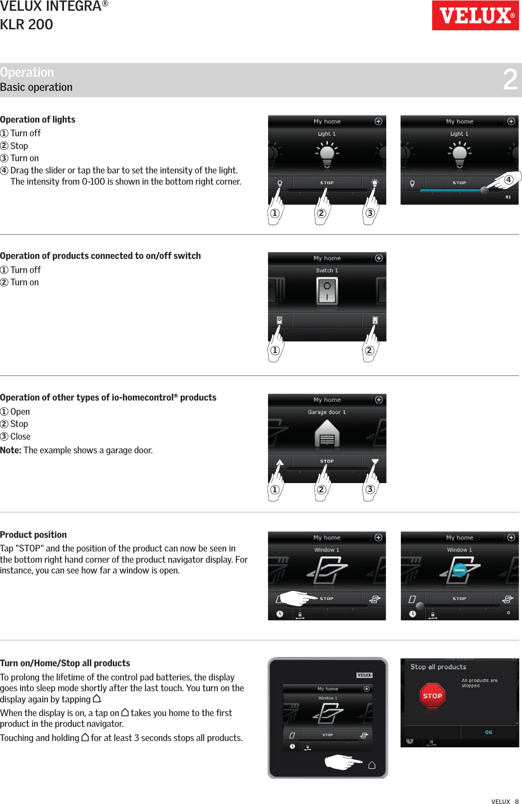 Operation   Basic operation  2321214321VELUX INTEGRA®KLR 200VELUX   8Operation of lights1 Turn off2 Stop3 Turn on4  Drag the slider or tap the bar to set the intensity of the light. The intensity from 0-100 is shown in the bottom right corner.Operation of products connected to on/off switch1 Turn off2 Turn onOperation of other types of io-homecontrol® products1 Open2 Stop3 CloseNote: The example shows a garage door.Product position Tap &quot;STOP&quot; and the position of the product can now be seen in the bottom right hand corner of the product navigator display. For instance, you can see how far a window is open.Turn on/Home/Stop all products To prolong the lifetime of the control pad batteries, the display goes into sleep mode shortly after the last touch. You turn on the display again by tapping  .When the display is on, a tap on   takes you home to the first product in the product navigator.Touching and holding   for at least 3 seconds stops all products.