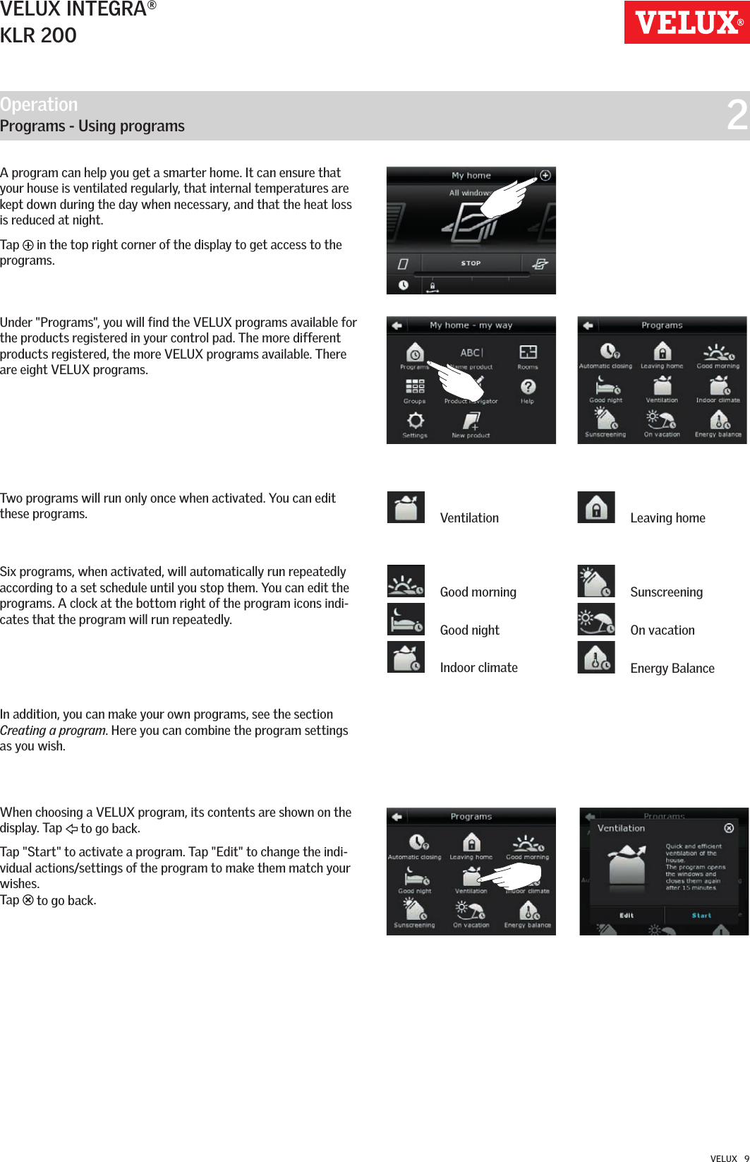 Operation   Programs - Using programs  2VELUX INTEGRA®KLR 200VELUX   9A program can help you get a smarter home. It can ensure that your house is ventilated regularly, that internal temperatures are kept down during the day when necessary, and that the heat loss is reduced at night.Tap   in the top right corner of the display to get access to the programs.Under &quot;Programs&quot;, you will find the VELUX programs available for the products registered in your control pad. The more different products registered, the more VELUX programs available. There are eight VELUX programs.Two programs will run only once when activated. You can edit these programs.Six programs, when activated, will automatically run repeatedly according to a set schedule until you stop them. You can edit the programs. A clock at the bottom right of the program icons indi-cates that the program will run repeatedly.In addition, you can make your own programs, see the section Creating a program. Here you can combine the program settings as you wish.When choosing a VELUX program, its contents are shown on the display. Tap   to go back.Tap &quot;Start&quot; to activate a program. Tap &quot;Edit&quot; to change the indi-vidual actions/settings of the program to make them match your wishes. Tap   to go back. Good morning Good night Indoor climate Sunscreening On vacation Energy Balance Ventilation  Leaving home