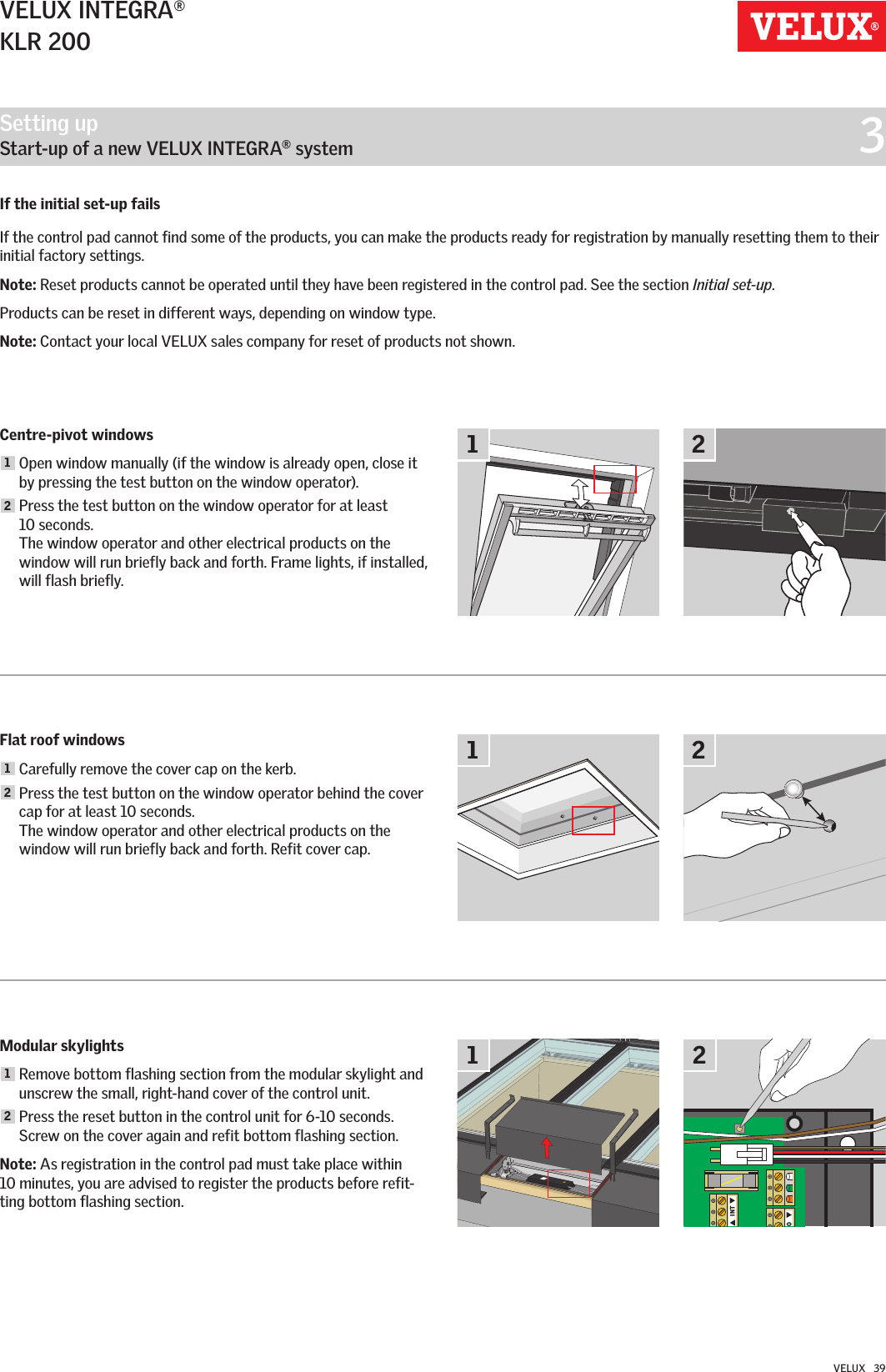 OINT111222VELUX INTEGRA®KLR 200VELUX   39Centre-pivot windows1  Open window manually (if the window is already open, close it by pressing the test button on the window operator). 2  Press the test button on the window operator for at least  10 seconds. The window operator and other electrical products on the window will run briefly back and forth. Frame lights, if installed, will flash briefly.Flat roof windows1 Carefully remove the cover cap on the kerb.2  Press the test button on the window operator behind the cover cap for at least 10 seconds. The window operator and other electrical products on the window will run briefly back and forth. Refit cover cap.Modular skylights1  Remove bottom flashing section from the modular skylight and unscrew the small, right-hand cover of the control unit.2  Press the reset button in the control unit for 6-10 seconds. Screw on the cover again and refit bottom flashing section.Note: As registration in the control pad must take place within  10 minutes, you are advised to register the products before refit-ting bottom flashing section.If the initial set-up fails If the control pad cannot find some of the products, you can make the products ready for registration by manually resetting them to their initial factory settings.Note: Reset products cannot be operated until they have been registered in the control pad. See the section Initial set-up.Products can be reset in different ways, depending on window type.Note: Contact your local VELUX sales company for reset of products not shown.Setting up   Start-up of a new VELUX INTEGRA® system  3