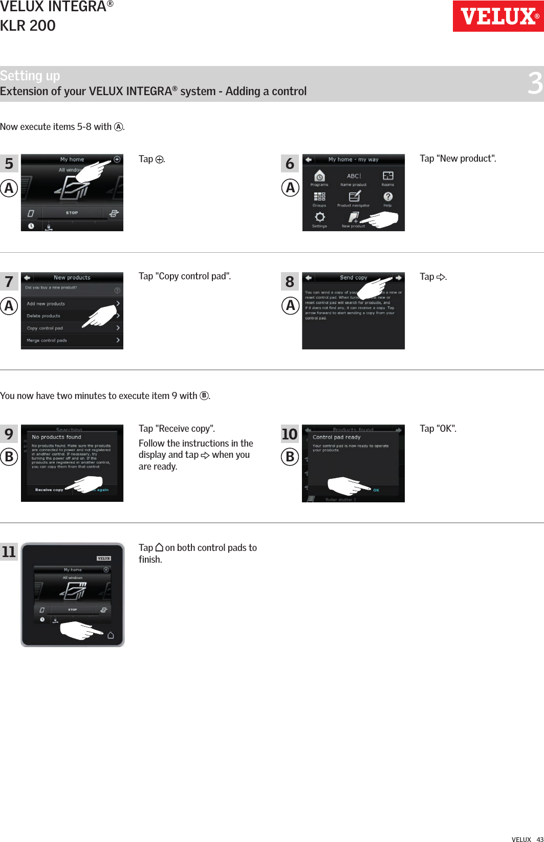 Setting up   Extension of your VELUX INTEGRA® system - Adding a control  3B1110A8B9AAA75 6VELUX INTEGRA®KLR 200VELUX   43Now execute items 5-8 with  A.Tap &quot;OK&quot;.Tap   on both control pads to finish.Tap  .Tap &quot;Receive copy&quot;.Follow the instructions in the display and tap   when you are ready.You now have two minutes to execute item 9 with  B.Tap  .Tap &quot;New product&quot;.Tap &quot;Copy control pad&quot;.