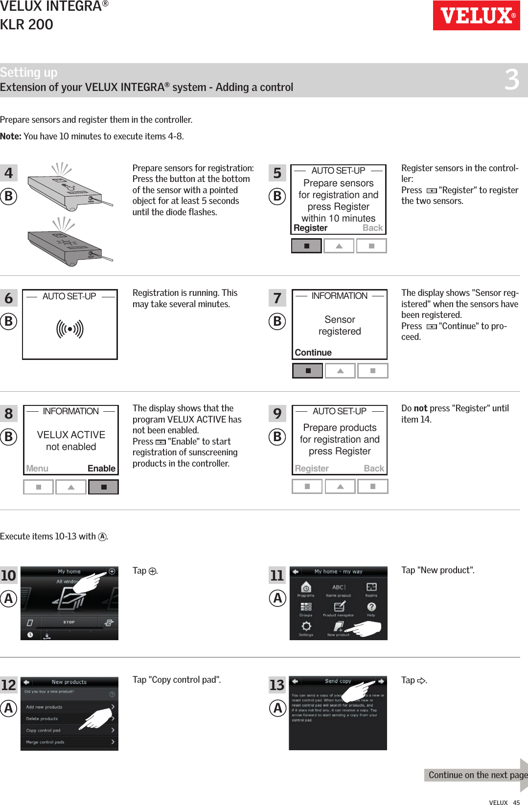 Setting up   Extension of your VELUX INTEGRA® system - Adding a control  3resetresetRegister BackPrepare sensors for registration and  press Register  within 10 minutesAUTO SET-UP   BackRegisterPrepare products for registration and  press Register AUTO SET-UP   MenuContinueEnableVELUX ACTIVE not enabledSensor  registeredINFORMATIONINFORMATIONAUTO SET-UP   BBBBBB468579AAA1210 11A13Continue on the next pageVELUX INTEGRA®KLR 200VELUX   45Prepare sensors for registration: Press the button at the bottom of the sensor with a pointed object for at least 5 seconds until the diode flashes.Prepare sensors and register them in the controller.Note: You have 10 minutes to execute items 4-8. Register sensors in the control-ler:  Press    &quot;Register&quot; to register the two sensors.The display shows &quot;Sensor reg-istered&quot; when the sensors have been registered.  Press    &quot;Continue&quot; to pro-ceed.Do not press &quot;Register&quot; until item 14.Registration is running. This may take several minutes.The display shows that the program VELUX ACTIVE has not been enabled. Press   &quot;Enable&quot; to start registration of sunscreening products in the controller. Execute items 10-13 with  A.Tap  .Tap &quot;New product&quot;.Tap &quot;Copy control pad&quot;. Tap  .