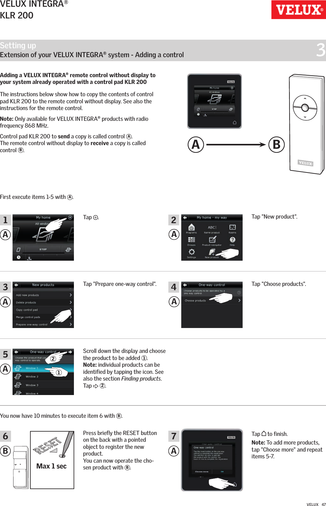 Setting up   Extension of your VELUX INTEGRA® system - Adding a control  3Max 1 secA BAAAAB AA356 71 2421VELUX INTEGRA®KLR 200VELUX   47Tap  .Tap &quot;New product&quot;.Tap &quot;Choose products&quot;.You now have 10 minutes to execute item 6 with  B. Press briefly the RESET button on the back with a pointed object to register the new product. You can now operate the cho-sen product with  B. Tap   to finish.Note: To add more products, tap &quot;Choose more&quot; and repeat items 5-7.Tap &quot;Prepare one-way control&quot;.Scroll down the display and choose the product to be added  1. Note: individual products can be identified by tapping the icon. See also the section Finding products. Tap   2.Adding a VELUX INTEGRA® remote control without display to your system already operated with a control pad KLR 200   The instructions below show how to copy the contents of control pad KLR 200 to the remote control without display. See also the instructions for the remote control.Note: Only available for VELUX INTEGRA® products with radio frequency 868 MHz.Control pad KLR 200 to send a copy is called control  A.  The remote control without display to receive a copy is called control  B.First execute items 1-5 with  A.