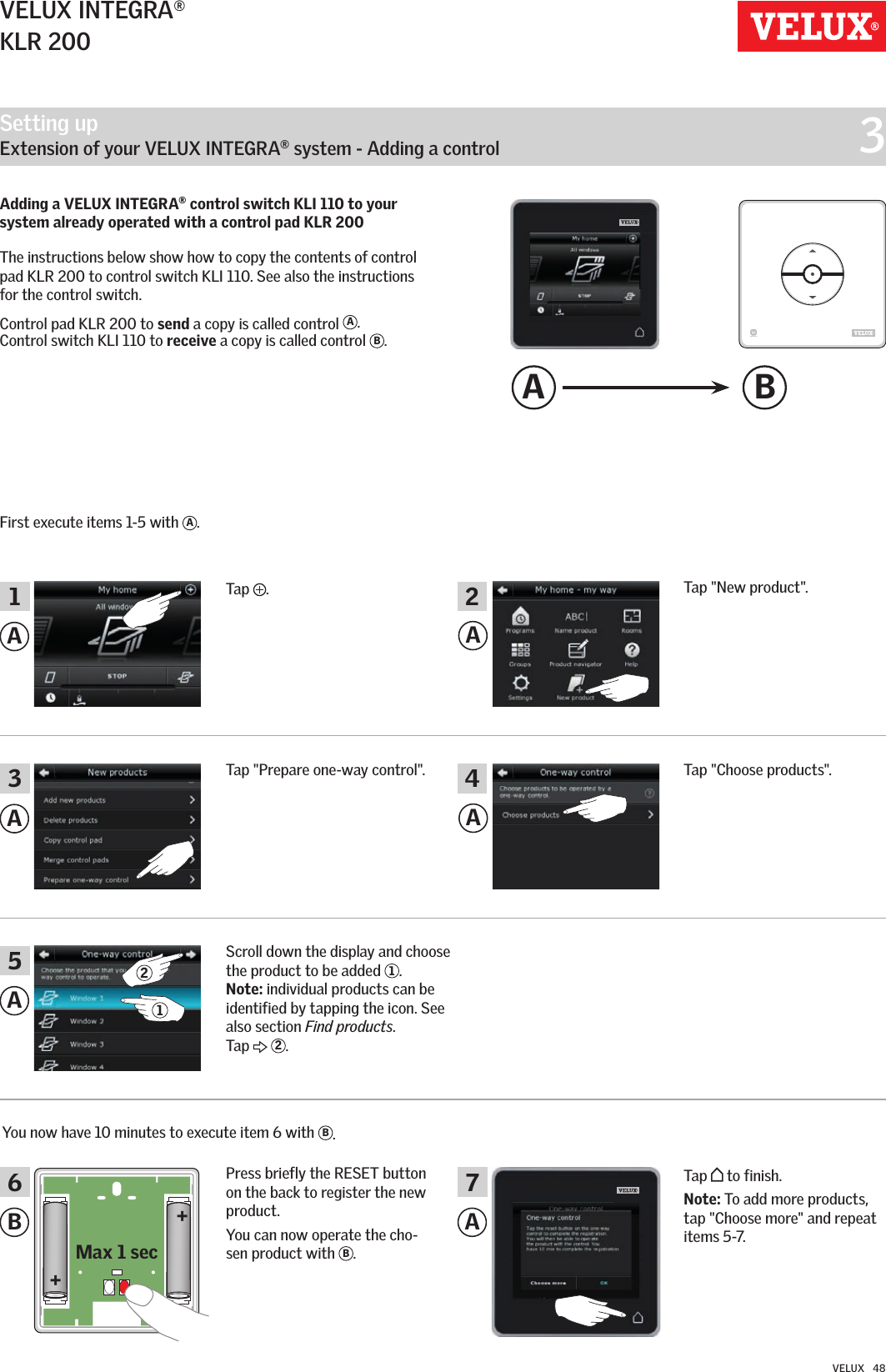 Setting up   Extension of your VELUX INTEGRA® system - Adding a control  3++Max 1 secA BAAAAB AA356 71 2421VELUX INTEGRA®KLR 200VELUX   48Adding a VELUX INTEGRA® control switch KLI 110 to your system already operated with a control pad KLR 200  The instructions below show how to copy the contents of control pad KLR 200 to control switch KLI 110. See also the instructions for the control switch.Control pad KLR 200 to send a copy is called control  A.  Control switch KLI 110 to receive a copy is called control  B.First execute items 1-5 with  A.Tap  .Tap &quot;New product&quot;.Tap &quot;Choose products&quot;.You now have 10 minutes to execute item 6 with  B.Press briefly the RESET button on the back to register the new product.You can now operate the cho-sen product with  B. Tap   to finish.Note: To add more products, tap &quot;Choose more&quot; and repeat items 5-7.Tap &quot;Prepare one-way control&quot;.Scroll down the display and choose the product to be added  1. Note: individual products can be identified by tapping the icon. See also section Find products. Tap   2.