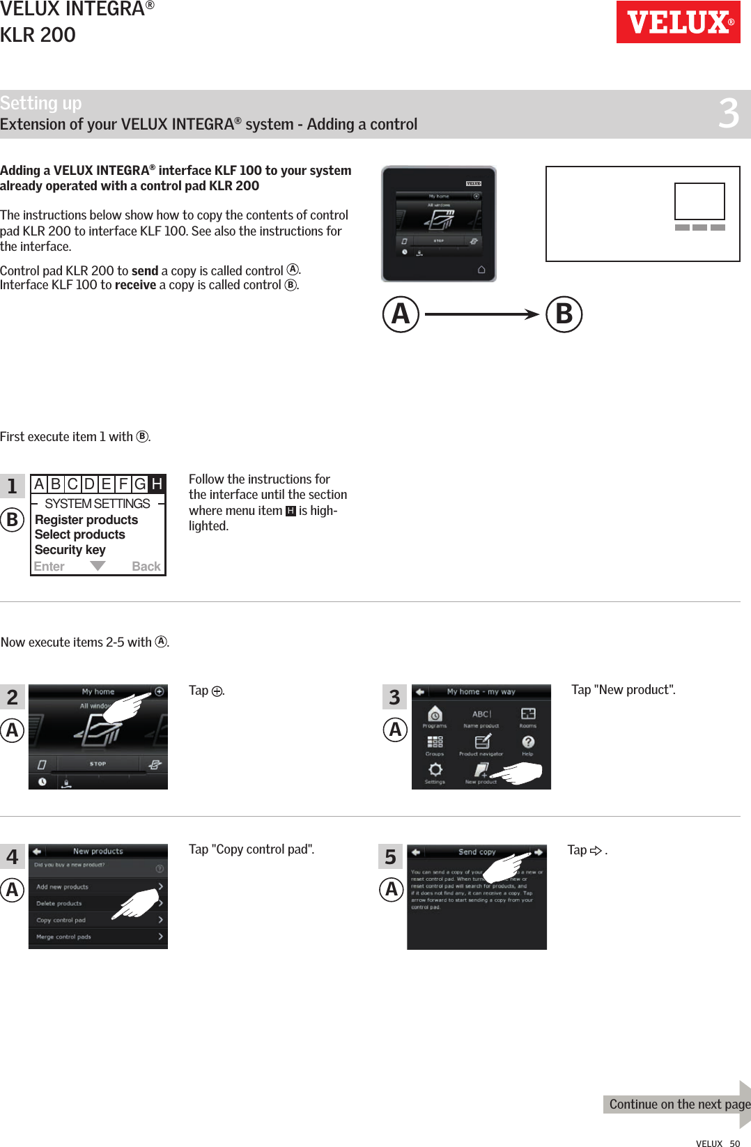 Setting up   Extension of your VELUX INTEGRA® system - Adding a control  3Enter BackABCDEFGH Register products  Select products  Security keySYSTEM SETTINGSABAA4213A BContinue on the next pageA5VELUX INTEGRA®KLR 200VELUX   50Tap  .Follow the instructions for the interface until the section where menu item  H is high-lighted.Tap &quot;New product&quot;.Now execute items 2-5 with  A.Tap &quot;Copy control pad&quot;.Adding a VELUX INTEGRA® interface KLF 100 to your system already operated with a control pad KLR 200 The instructions below show how to copy the contents of control pad KLR 200 to interface KLF 100. See also the instructions for the interface.Control pad KLR 200 to send a copy is called control  A.  Interface KLF 100 to receive a copy is called control  B.First execute item 1 with  B.Tap   .