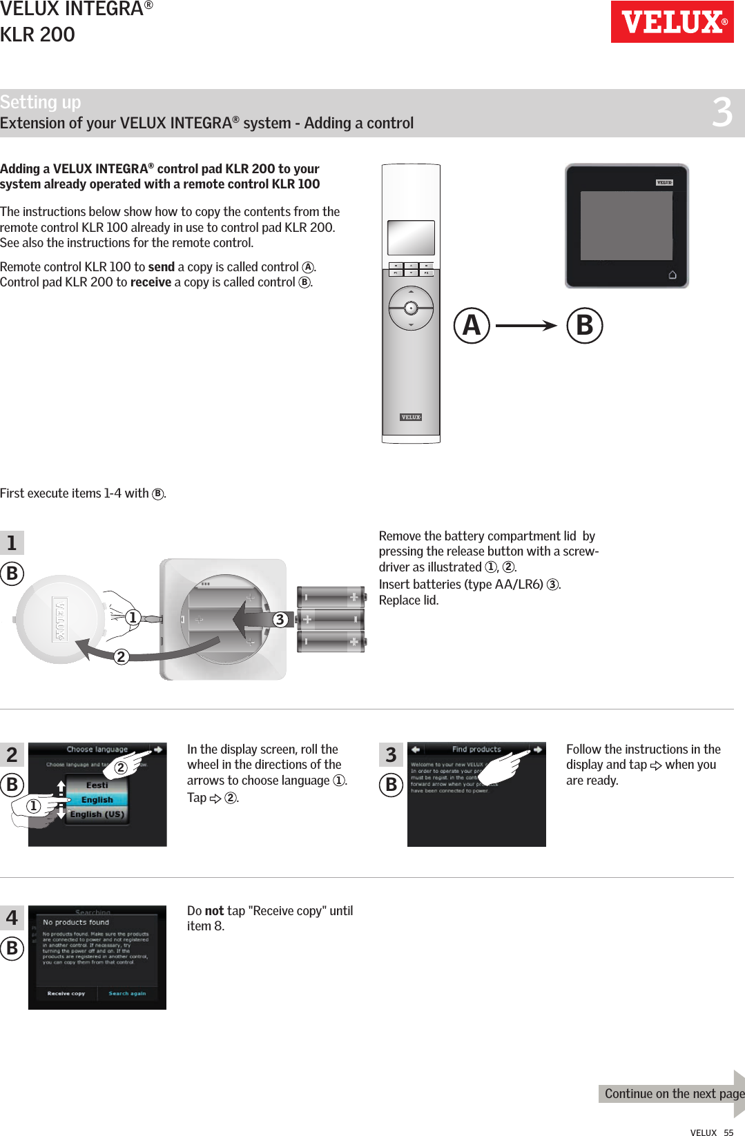 Setting up   Extension of your VELUX INTEGRA® system - Adding a control  3A BBBB12312 341BContinue on the next page2VELUX INTEGRA®KLR 200VELUX   55Adding a VELUX INTEGRA® control pad KLR 200 to your system already operated with a remote control KLR 100 The instructions below show how to copy the contents from the remote control KLR 100 already in use to control pad KLR 200. See also the instructions for the remote control.Remote control KLR 100 to send a copy is called control  A.  Control pad KLR 200 to receive a copy is called control  B.First execute items 1-4 with  B.Remove the battery compartment lid  by pressing the release button with a screw-driver as illustrated  1,  2. Insert batteries (type AA/LR6)  3. Replace lid.Follow the instructions in the display and tap   when you are ready.Do not tap &quot;Receive copy&quot; until item 8.In the display screen, roll the wheel in the directions of the arrows to choose language  1. Tap   2.