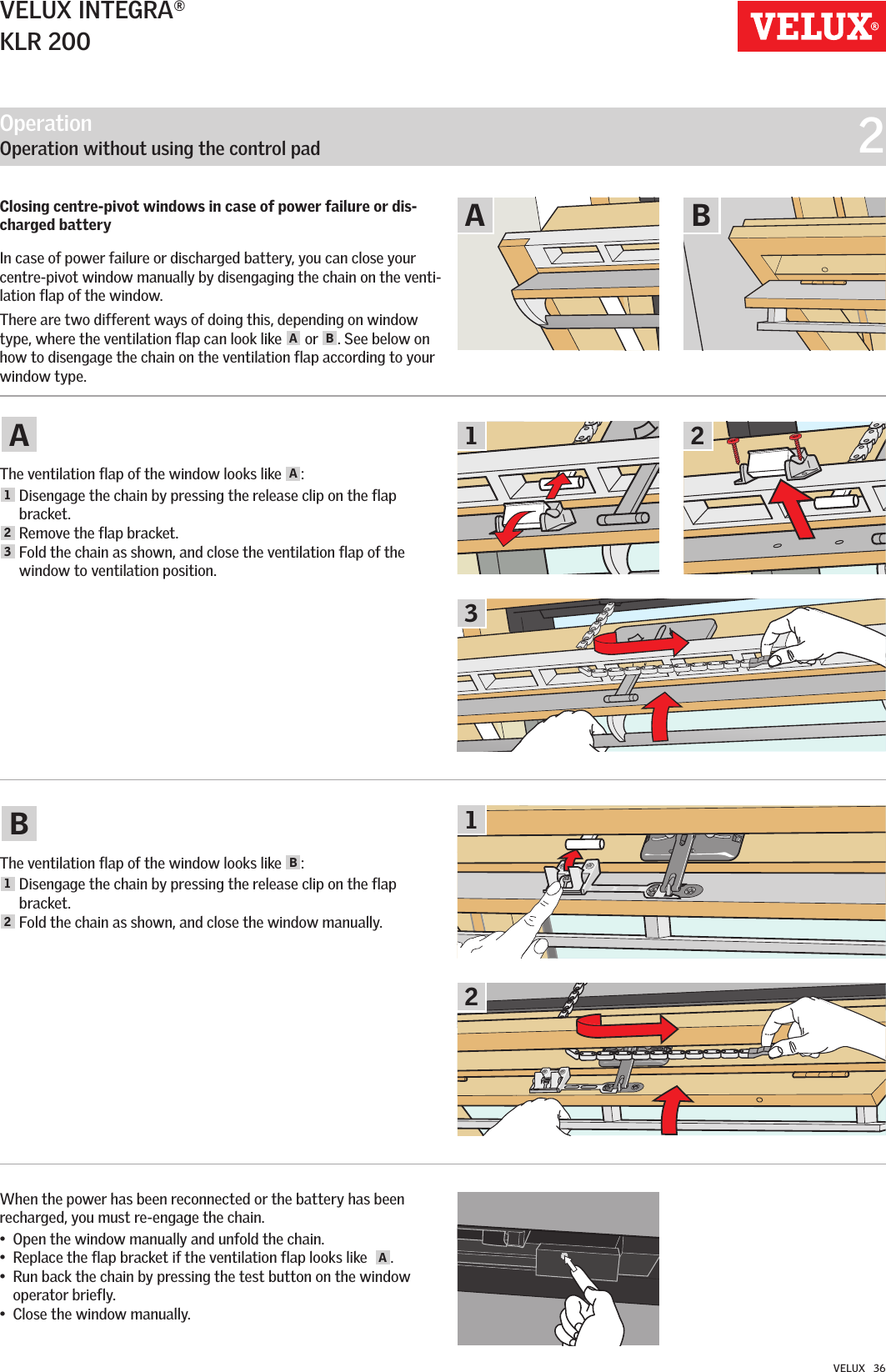 Operation   Operation without using the control pad  221AA3BB12VELUX INTEGRA®KLR 200VELUX   36Closing centre-pivot windows in case of power failure or dis-charged battery In case of power failure or discharged battery, you can close your centre-pivot window manually by disengaging the chain on the venti-lation flap of the window. There are two different ways of doing this, depending on window type, where the ventilation flap can look like  A or  B. See below on how to disengage the chain on the ventilation flap according to your window type.The ventilation flap of the window looks like  A:1  Disengage the chain by pressing the release clip on the flap bracket. 2 Remove the flap bracket. 3  Fold the chain as shown, and close the ventilation flap of the window to ventilation position.The ventilation flap of the window looks like  B:1  Disengage the chain by pressing the release clip on the flap bracket. 2 Fold the chain as shown, and close the window manually.When the power has been reconnected or the battery has been recharged, you must re-engage the chain. •  Open the window manually and unfold the chain. •  Replace the flap bracket if the ventilation flap looks like   A.•   Run back the chain by pressing the test button on the window operator briefly. •  Close the window manually.