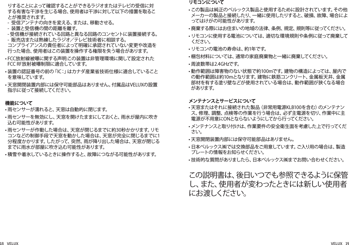 りすることによって確認することができるラジオまたはテレビの受信に対 する有害な干渉を生じる場合、使用者は干渉に対して以下の措置を取るこ と が 推 奨 さ れ ま す。 -  受信アンテナの向きを変える、または、移動させる。 -  装置と受信機の間の距離を離す。 -  受信機が接続されている回路と異なる回路のコンセントに装置接続する。 -  販売店または熟練したラジオ／テレビ技術者に相談する。 コンプライアンスの責任者によって明確に承認されていない変更や改造を行った場合、使用者はこの装置を操作する権限を失う場合があります。•  FCC放射線被曝に関する声明:この装置は非管理環境に関して設定されたFCC RF放射被曝制限に適合しています。•  装置の認証番号の前の「IC：」はカナダ産業省技術仕様に適合していることを 意 味 して い ま す。•  天窓開閉装置内部には保守可能部品はありません。付属品はVELUXの設置指 示 に 従 って 接 続してくだ さ い 。機能について• 雨センサーが濡れると、天窓は自動的に閉じます。•  雨センサーを無効にし、天窓を開けたままにしておくと、雨水が屋内に吹き込む可能性があります。•  雨センサーが作動した場合は、天窓が閉じるまでに約30秒かかります。リモコンなどの制御手段で天窓を動かした場合は、天窓が完全に閉じるまでに1分程度かかります。したがって、突然、雨が降り出した場合は、天窓が閉じるまでに雨水が部屋に吹き込む可能性があります。•  積雪や着氷しているときに操作すると、故障につながる可能性があります。リモコンについて  •  この製 品は純 正の ベルックス製 品と使 用するために設 計されています。その 他メーカーの製品と接続したり、一緒に使用したりすると、破損、故障、場合によって は け が の 可 能 性 が ありま す。•   廃 棄 す る 際 に は お 住 ま い の 地 域 の 法 律 、条 例 、規 定 、規 則 等 に 従 ってく だ さ い 。•  リモコンに使 用する電 池については、適切な環 境規 則や条例に従って廃棄してください。•  リモコンの電池の寿命は、約1年です。•  梱包材料については、通常の家庭廃棄物と一緒に廃棄してください。• 周波数帯は2.4GHzです。•  動作範囲は障害物のない状態で約100mです。建物の構造によっては、屋内での 動 作 範 囲 は 約 1 0 m と な り ま す。建 物 に 鉄 筋 コ ン ク リ ー ト 、金 属 板 天 井 、金 属部材を有する塗り壁などが使用されている場合は、動作範囲が狭くなる場合が ありま す。メンテナンスとサービスについて•  天窓またはそれに接続された製品（非常用電源KLB100を含む）のメンテナンス、修理、調整、点検等の作業を行う場合は、必ず主電源を切り、作業中に主電源が不用意にONとならないようにしてから行ってください。•  メンテナンスと取り付けは、作業要件の安全衛生面を考慮した上で行ってください。•  天窓開閉装置内部には保守可能部品はありません。•  日本ベルックス㈱では交 換部品をご用意しています。ご入り用の場 合は、製 造プレートの情報をお知らせください。•  技術 的な質問がありましたら、日本ベ ルックス㈱までお問い合わせください。この説明書は、後日いつでも参照できるように保管し、また、使用者が変わったときには新しい使用者に お 渡しくだ さい 。  18   VELUX VELUX   19