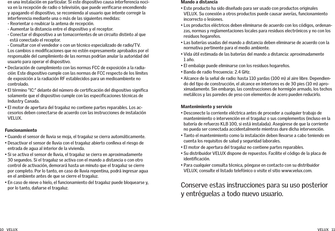 en una instalación en particular. Si este dispositivo causa interferencia noci-va en la recepción de radio o televisión, que puede verificarse encendiendo y apagando el dispositivo, se recomienda al usuario que intente corregir la interferencia mediante una o más de las siguientes medidas: - Reorientar o reubicar la antena de recepción. - Aumentar la distancia entre el dispositivo y el receptor. - Conectar el dispositivo a un tomacorrientes de un circuito distinto al que   está conectado el receptor. - Consultar con el vendedor o con un técnico especializado de radio/TV. Los cambios o modificaciones que no estén expresamente aprobados por el responsable del cumplimiento de las normas podrían anular la autoridad del usuario para operar el dispositivo.•  Declaración de cumplimiento con las normas FCC de exposición a la radia-ción: Este dispositivo cumple con las normas de FCC respecto de los límites de exposición a la radiación RF establecidos para un medioambiente no controlado. •  El término &quot;IC:&quot; delante del número de certificación del dispositivo significa solamente que el dispositivo cumple con las especificaciones técnicas de Industry Canada.•  El motor de apertura del tragaluz no contiene partes reparables. Los ac-cesorios deben conectarse de acuerdo con las instrucciones de instalación VELUX.Funcionamiento• Cuando el sensor de lluvia se moja, el tragaluz se cierra automáticamente.•  Desactivar el sensor de lluvia con el tragaluz abierto conlleva el riesgo de entrada de agua al interior de la vivienda.•  Si se activa el sensor de lluvia, el tragaluz se cierra en aproximadamente 30 segundos. Si el tragaluz se activa con el mando a distancia o con otro control de activación, demorará hasta un minuto que el tragaluz se cierre por completo. Por lo tanto, en caso de lluvia repentina, podrá ingresar agua en el ambiente antes de que se cierre el tragaluz.•  En caso de nieve o hielo, el funcionamiento del tragaluz puede bloquearse y, por lo tanto, dañarse el tragaluz.Mando a distancia •  Este producto ha sido diseñado para ser usado con productos originales VELUX. Su conexión a otros productos puede causar averías, funcionamiento incorrecto o lesiones.•  Los productos eléctricos deben eliminarse de acuerdo con los códigos, ordenan-zas, normas y reglamentaciones locales para residuos electrónicos y no con los residuos hogareños.•  Las baterías usadas del mando a distancia deben eliminarse de acuerdo con la normativa pertinente para el medio ambiente.•  Vida útil estimada de las baterías del mando a distancia: aproximadamente  1 año.• El embalaje puede eliminarse con los residuos hogareños.• Banda de radio frecuencia: 2.4 GHz.•  Alcance de la señal de radio: hasta 110 yardas (100 m) al aire libre. Dependien-do del tipo de construcción, el alcance en interiores es de 30 pies (10 m) apro-ximadamente. Sin embargo, las construcciones de hormigón armado, los techos metálicos y las paredes de yeso con elementos de acero pueden reducirlo.Mantenimiento y servicio•  Desconecte la corriente eléctrica antes de proceder a cualquier trabajo de mantenimiento o intervención en el tragaluz o sus complementos (incluso en la batería de refuerzo KLB 100, si está instalada). Asegúrese de que la corriente no pueda ser conectada accidentalmente mientras dure dicha intervención.•  Tanto el mantenimiento como la instalación deben llevarse a cabo teniendo en cuenta los requisitos de salud y seguridad laborales.•  El motor de apertura del tragaluz no contiene partes reparables.•  Su distribuidor VELUX dispone de repuestos. Facilite el código de la placa de identificación.•  Para cualquier consulta técnica, póngase en contacto con su distribuidor  VELUX; consulte el listado telefónico o visite el sitio www.velux.com.Conserve estas instrucciones para su uso posterior y entréguelas a todo nuevo usuario. 10   VELUX VELUX   11