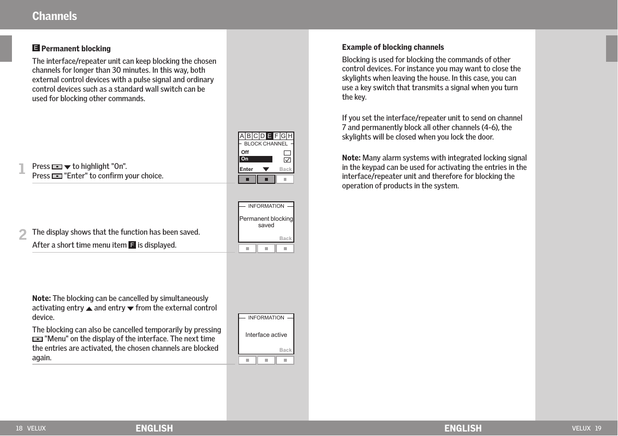 18   VELUX ENGLISH VELUX   19ENGLISHBackEnter Back      Off OnBackChannels  Permanent blocking   The interface/repeater unit can keep blocking the chosen channels for longer than 30 minutes. In this way, both external control devices with a pulse signal and ordinary control devices such as a standard wall switch can be used for blocking other commands.  1   Press     to highlight &quot;On&quot;. Press   &quot;Enter&quot; to conﬁrm your choice.2  The display shows that the function has been saved. After a short time menu item   is displayed.   Note: The blocking can be cancelled by simultaneously activating entry   and entry   from the external control device.    The blocking can also be cancelled temporarily by pressing  &quot;Menu&quot; on the display of the interface. The next time the entries are activated, the chosen channels are blocked again.Example of blocking channelsBlocking is used for blocking the commands of other control devices. For instance you may want to close the skylights when leaving the house. In this case, you can use a key switch that transmits a signal when you turn the key.If you set the interface/repeater unit to send on channel 7 and permanently block all other channels (4-6), the skylights will be closed when you lock the door.Note: Many alarm systems with integrated locking signal in the keypad can be used for activating the entries in the interface/repeater unit and therefore for blocking the operation of products in the system.