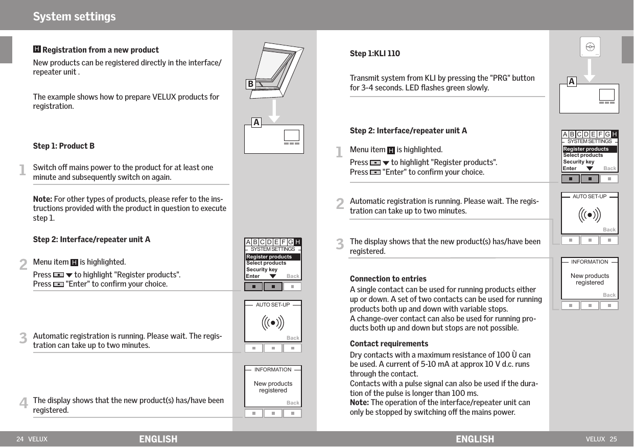 24   VELUX ENGLISH VELUX   25ENGLISHSystem settingsAEnter Back        Register products  Select products Security keyBackBackBAEnter Back        Register products  Select products Security keyBackBack    Registration from a new product  New products can be registered directly in the interface/repeater unit .   The example shows how to prepare VELUX products for registration. Step 1: Product B1   Switch o mains power to the product for at least one minute and subsequently switch on again.  Note: For other types of products, please refer to the ins-tructions provided with the product in question to execute step 1. Step 2: Interface/repeater unit A 2  Menu item   is highlighted.  Press     to highlight &quot;Register products&quot;.Press   &quot;Enter&quot; to conﬁrm your choice.3  Automatic registration is running. Please wait. The regis-tration can take up to two minutes.4  The display shows that the new product(s) has/have been registered. Step 1:KLI 110  Transmit system from KLI by pressing the &quot;PRG&quot; button for 3-4 seconds. LED ﬂashes green slowly. Step 2: Interface/repeater unit A1  Menu item   is highlighted.  Press     to highlight &quot;Register products&quot;.Press   &quot;Enter&quot; to conﬁrm your choice.2  Automatic registration is running. Please wait. The regis-tration can take up to two minutes.3  The display shows that the new product(s) has/have been registered.  Connection to entries   A single contact can be used for running products either up or down. A set of two contacts can be used for running products both up and down with variable stops.   A change-over contact can also be used for running pro-ducts both up and down but stops are not possible.   Contact requirements   Dry contacts with a maximum resistance of 100 Ù can be used. A current of 5-10 mA at approx 10 V d.c. runs through the contact.   Contacts with a pulse signal can also be used if the dura-tion of the pulse is longer than 100 ms.  Note: The operation of the interface/repeater unit can only be stopped by switching o the mains power.