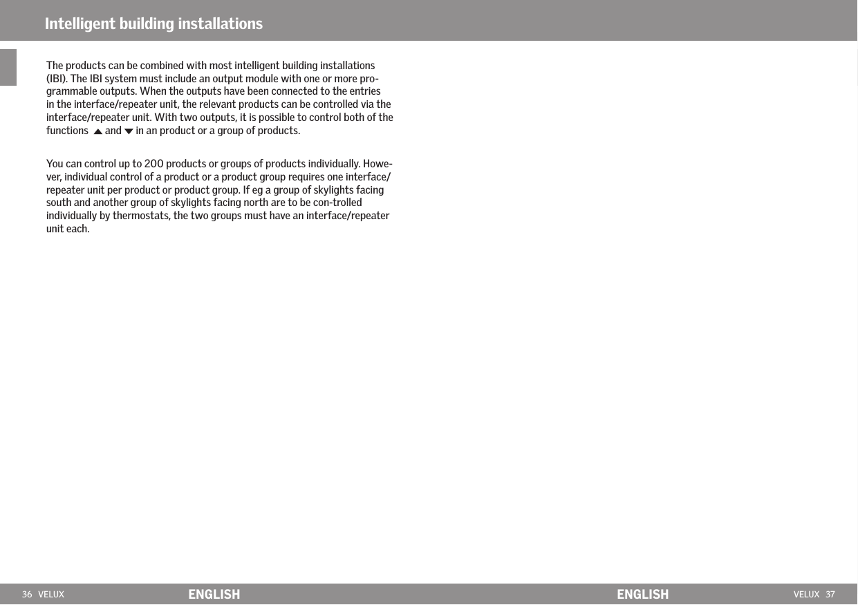 36   VELUX ENGLISH VELUX   37ENGLISHThe products can be combined with most intelligent building installations (IBI). The IBI system must include an output module with one or more pro-grammable outputs. When the outputs have been connected to the entries in the interface/repeater unit, the relevant products can be controlled via the interface/repeater unit. With two outputs, it is possible to control both of the functions    and   in an product or a group of products.You can control up to 200 products or groups of products individually. Howe-ver, individual control of a product or a product group requires one interface/repeater unit per product or product group. If eg a group of skylights facing south and another group of skylights facing north are to be con-trolled individually by thermostats, the two groups must have an interface/repeater unit each. Intelligent building installations