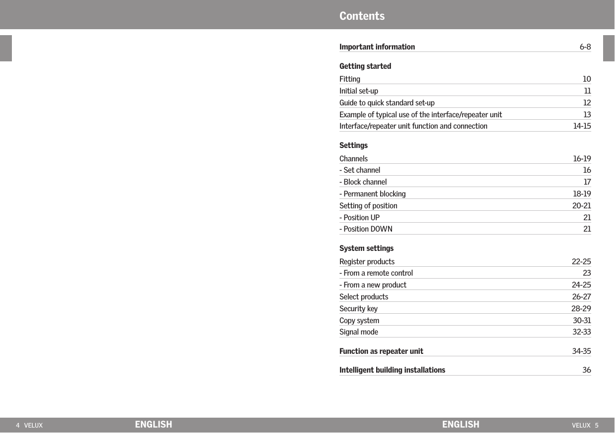 4   VELUX ENGLISH VELUX   5ENGLISHImportant information  6-8Getting startedFitting  10Initial set-up  11Guide to quick standard set-up   12Example of typical use of the interface/repeater unit   13Interface/repeater unit function and connection  14-15SettingsChannels  16-19- Set channel  16- Block channel  17- Permanent blocking  18-19Setting of position  20-21- Position UP  21- Position DOWN  21System settingsRegister products  22-25- From a remote control  23- From a new product  24-25Select products  26-27Security key  28-29Copy system  30-31Signal mode  32-33Function as repeater unit     34-35Intelligent building installations  36Contents