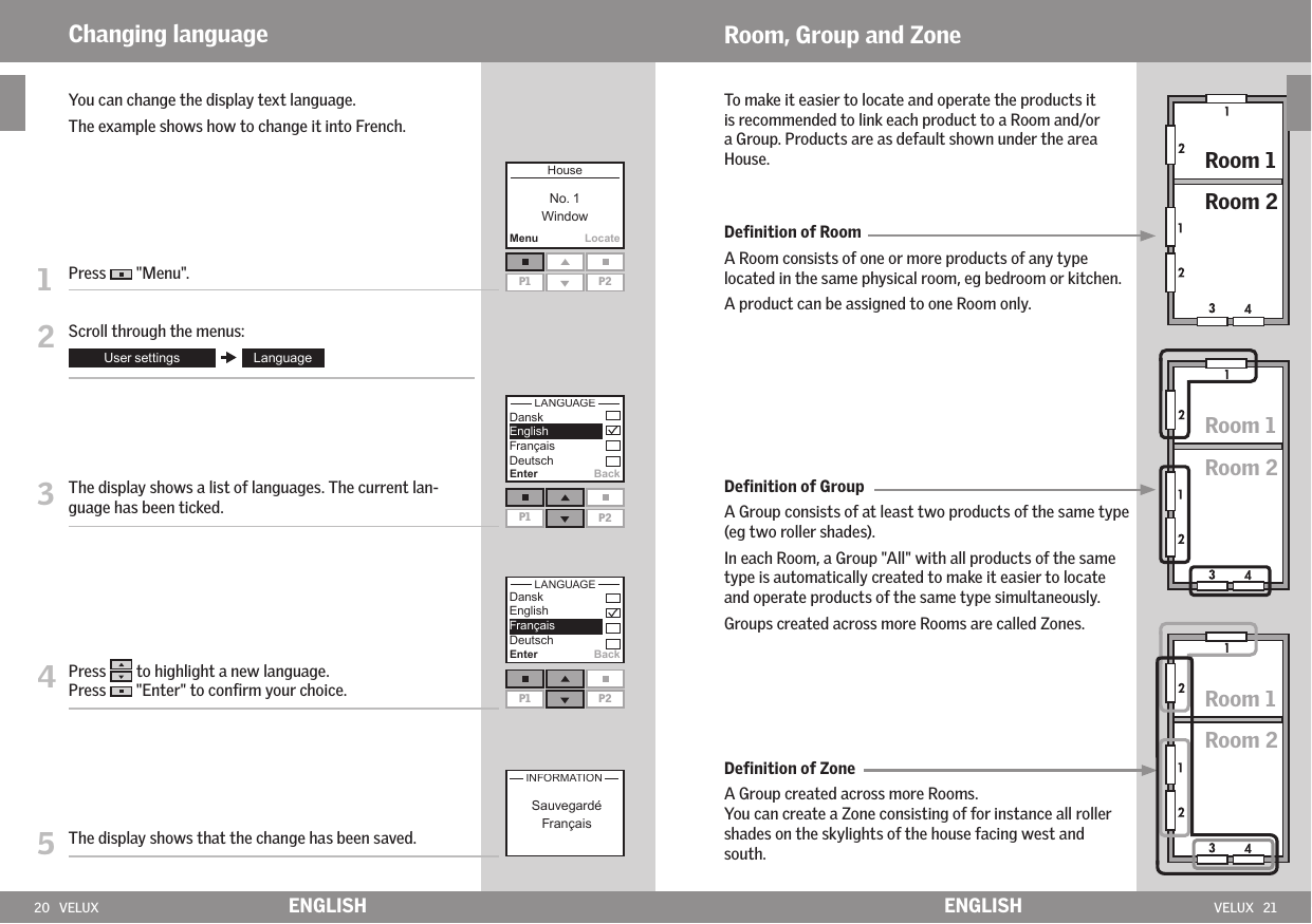 20   VELUX VELUX   21MenuLocateP1 P2P1 P2 Enter BackP1 P2EnterBackENGLISH ENGLISHRoom, Group and ZoneTo make it easier to locate and operate the products it is recommended to link each product to a Room and/or a Group. Products are as default shown under the area House.Deﬁnition of RoomA Room consists of one or more products of any type located in the same physical room, eg bedroom or kitchen.A product can be assigned to one Room only.Deﬁnition of GroupA Group consists of at least two products of the same type (eg two roller shades). In each Room, a Group &quot;All&quot; with all products of the same type is automatically created to make it easier to locate and operate products of the same type simultaneously. Groups created across more Rooms are called Zones. Deﬁnition of ZoneA Group created across more Rooms. You can create a Zone consisting of for instance all roller shades on the skylights of the house facing west and south.Changing language   You can change the display text language.  The example shows how to change it into French.1   Press   &quot;Menu&quot;.2   Scroll through the menus:3   The display shows a list of languages. The current lan-guage has been ticked.4  Press   to highlight a new language.Press   &quot;Enter&quot; to conﬁrm your choice.5   The display shows that the change has been saved.Room 1Room 2Room 1Room 2Room 1Room 2