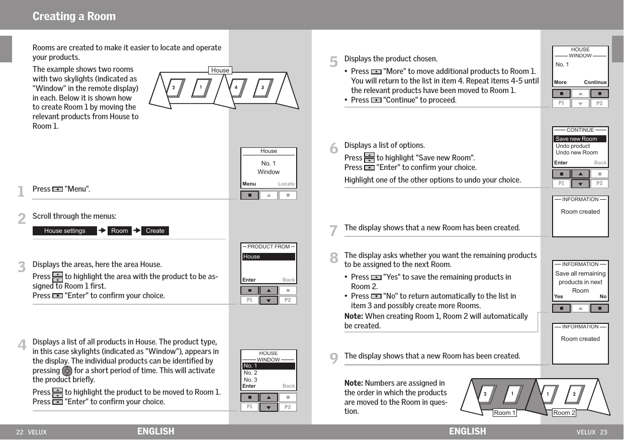 22   VELUX VELUX   23MenuLocateEnterP1 P2  BackEnterP1 P2BackEnter BackP1 P2Yes No   Rooms are created to make it easier to locate and operate your products.   The example shows two rooms with two skylights (indicated as &quot;Window&quot; in the remote display) in each. Below it is shown how to create Room 1 by moving the relevant products from House to Room 1. 1   Press   &quot;Menu&quot;.2   Scroll through the menus:3   Displays the areas, here the area House.   Press   to highlight the area with the product to be as-signed to Room 1 ﬁrst. Press   &quot;Enter&quot; to conﬁrm your choice.4  Displays a list of all products in House. The product type, in this case skylights (indicated as &quot;Window&quot;), appears in the display. The individual products can be identiﬁed by pressing   for a short period of time. This will activate the product brieﬂy. Press   to highlight the product to be moved to Room 1.Press   &quot;Enter&quot; to conﬁrm your choice. 5   Displays the product chosen.•   Press   &quot;More&quot; to move additional products to Room 1. You will return to the list in item 4. Repeat items 4-5 until the relevant products have been moved to Room 1. •  Press   &quot;Continue&quot; to proceed.6   Displays a list of options. Press   to highlight &quot;Save new Room&quot;.Press   &quot;Enter&quot; to conﬁrm your choice.  Highlight one of the other options to undo your choice.7   The display shows that a new Room has been created.8   The display asks whether you want the remaining products to be assigned to the next Room. •    Press   &quot;Yes&quot; to save the remaining products in Room 2. •   Press   &quot;No&quot; to return automatically to the list in item 3 and possibly create more Rooms.  Note: When creating Room 1, Room 2 will automatically be created.9   The display shows that a new Room has been created.  Note: Numbers are assigned in the order in which the products are moved to the Room in ques-tion.  MoreP1 P2ContinueENGLISH ENGLISHCreating a Room 