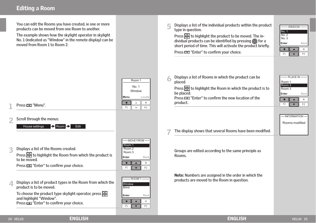 24   VELUX VELUX   25Enter BackEnter BackEnter BackP1 P2MenuLocateP1 P2Enter BackP1 P2  P1 P2P1 P2ENGLISH ENGLISH   You can edit the Rooms you have created, ie one or more products can be moved from one Room to another.  The example shows how the skylight operator in skylight No. 1 (indicated as &quot;Window&quot; in the remote display) can be moved from Room 1 to Room 2.1   Press   &quot;Menu&quot;.2   Scroll through the menus:3   Displays a list of the Rooms created.Press   to highlight the Room from which the product is to be moved. Press   &quot;Enter&quot; to conﬁrm your choice.4  Displays a list of product types in the Room from which the product is to be moved.  To choose the product type skylight operator, press   and highlight &quot;Window&quot;. Press   &quot;Enter&quot; to conﬁrm your choice.Editing a Room5   Displays a list of the individual products within the product type in question. Press   to highlight the product to be moved. The in-dividual products can be identiﬁed by pressing   for a short period of time. This will activate the product brieﬂy. Press   &quot;Enter&quot; to conﬁrm your choice.6   Displays a list of Rooms in which the product can be placed. Press   to highlight the Room in which the product is to be placed. Press   &quot;Enter&quot; to conﬁrm the new location of the product.7  The display shows that several Rooms have been modiﬁed.  Groups are edited according to the same principle as Rooms.  Note: Numbers are assigned in the order in which the products are moved to the Room in question.