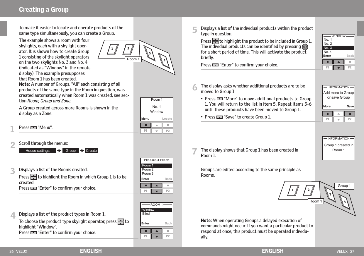 26   VELUX VELUX   27Enter BackP1 P2More SaveP1 P2Creating a Group MenuLocateP1 P2Enter BackP1 P2  Enter BackP1 P2ENGLISH ENGLISH5   Displays a list of the individual products within the product type in question. Press   to highlight the product to be included in Group 1. The individual products can be identiﬁed by pressing  for a short period of time. This will activate the product brieﬂy. Press   &quot;Enter&quot; to conﬁrm your choice.6   The display asks whether additional products are to be moved to Group 1. •   Press   &quot;More&quot; to move additional products to Group 1. You will return to the list in item 5. Repeat items 5-6 until these products have been moved to Group 1. •  Press   &quot;Save&quot; to create Group 1.7   The display shows that Group 1 has been created in Room 1.  Groups are edited according to the same principle as Rooms.  Note: When operating Groups a delayed execution of commands might occur. If you want a particular product to respond at once, this product must be operated individu-ally. 2 1 3 4   To make it easier to locate and operate products of the same type simultaneously, you can create a Group.  The example shows a room with four skylights, each with a skylight oper-ator. It is shown how to create Group 1 consisting of the skylight operators on the two skylights No. 3 and No. 4 (indicated as &quot;Window&quot; in the remote display). The example presupposes that Room 1 has been created.  Note: A number of Groups, &quot;All&quot; each consisting of all products of the same type in the Room in question, was created automatically when Room 1 was created, see sec-tion Room, Group and Zone.   A Group created across more Rooms is shown in the display as a Zone.1   Press   &quot;Menu&quot;.2   Scroll through the menus:3   Displays a list of the Rooms created.Press   to highlight the Room in which Group 1 is to be created. Press   &quot;Enter&quot; to conﬁrm your choice.4  Displays a list of the product types in Room 1.To choose the product type skylight operator, press   to highlight &quot;Window&quot;. Press   &quot;Enter&quot; to conﬁrm your choice. 2 1 3 4R1