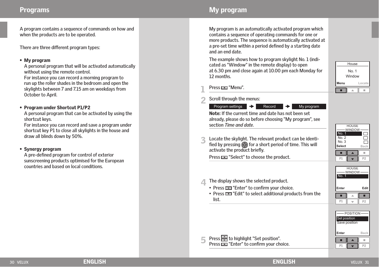 30   VELUX VELUX   31Enter BackP1 P2MenuLocate EnterEditP1 P2P1 P2Select BackENGLISH ENGLISHPrograms   A program contains a sequence of commands on how and when the products are to be operated.   There are three dierent program types:    •   My program   A personal program that will be activated automatically without using the remote control. For instance you can record a morning program to run up the roller shades in the bedroom and open the skylights between 7 and 7.15 am on weekdays from October to April.  •   Program under Shortcut P1/P2 A personal program that can be activated by using the shortcut keys. For instance you can record and save a program under shortcut key P1 to close all skylights in the house and draw all blinds down by 50%. •   Synergy program A pre-deﬁned program for control of exterior sunscreening products optimised for the European countries and based on local conditions.    My program is an automatically activated program which contains a sequence of operating commands for one or more products. The sequence is automatically activated at a pre-set time within a period deﬁned by a starting date and an end date.   The example shows how to program skylight No. 1 (indi-cated as &quot;Window&quot; in the remote display) to open  at 6.30 pm and close again at 10.00 pm each Monday for 12 months.1  Press   &quot;Menu&quot;.2 Scroll through the menus:  Note: If the current time and date has not been set already, please do so before choosing &quot;My program&quot;, see section Time and date.3  Locate the skylight. The relevant product can be identi-ﬁed by pressing   for a short period of time. This will activate the product brieﬂy. Press   &quot;Select&quot; to choose the product.4  The display shows the selected product.•  Press   &quot;Enter&quot; to conﬁrm your choice.•   Press   &quot;Edit&quot; to select additional products from the list.5  Press   to highlight &quot;Set position&quot;.Press   &quot;Enter&quot; to conﬁrm your choice.My program