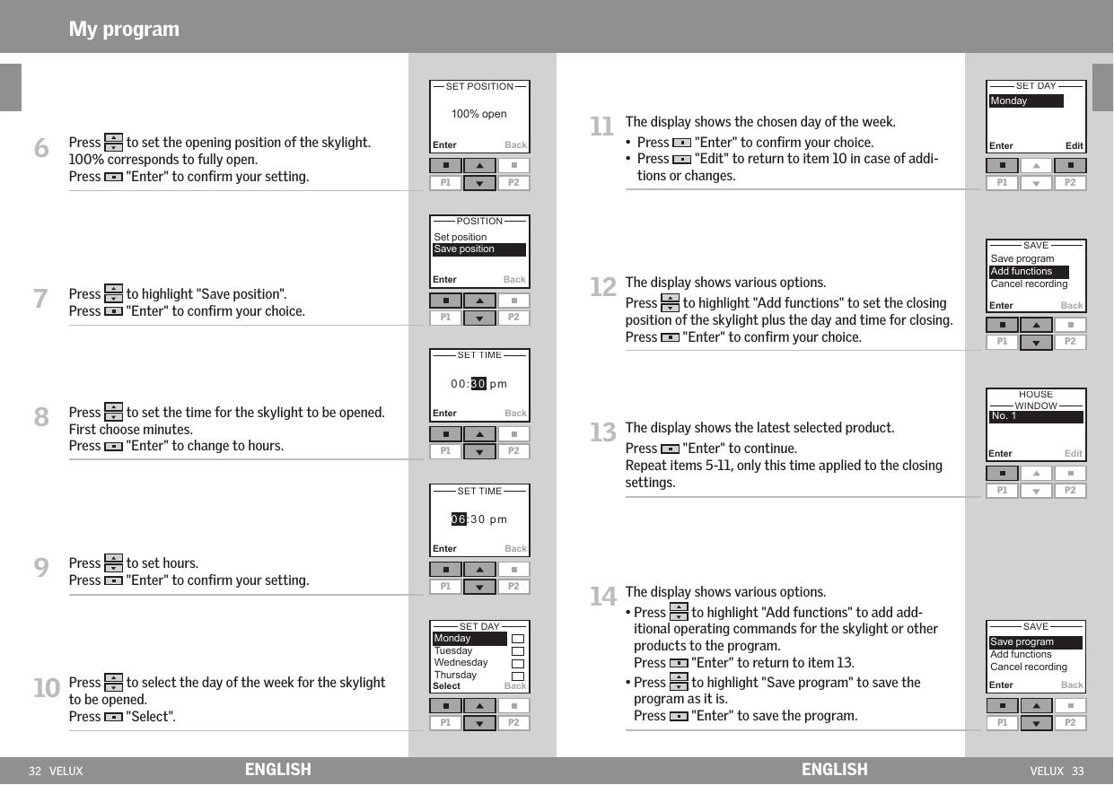 32   VELUX VELUX   33P1 P2Select BackP1 P2Enter EditP1 P2Enter BackP1 P2Enter EditEnter BackP1 P2Enter BackP1 P2Enter BackP1 P2Enter BackP1 P2   Enter BackP1 P2     6   Press   to set the opening position of the skylight. 100% corresponds to fully open. Press   &quot;Enter&quot; to conﬁrm your setting.7   Press   to highlight &quot;Save position&quot;.Press   &quot;Enter&quot; to conﬁrm your choice.8   Press   to set the time for the skylight to be opened. First choose minutes. Press   &quot;Enter&quot; to change to hours.9   Press   to set hours.Press   &quot;Enter&quot; to conﬁrm your setting.10  Press   to select the day of the week for the skylight to be opened. Press   &quot;Select&quot;.ENGLISH ENGLISHMy program11   The display shows the chosen day of the week.•  Press   &quot;Enter&quot; to conﬁrm your choice.•   Press   &quot;Edit&quot; to return to item 10 in case of addi-tions or changes. 12  The display shows various options.Press   to highlight &quot;Add functions&quot; to set the closing position of the skylight plus the day and time for closing. Press   &quot;Enter&quot; to conﬁrm your choice.13  The display shows the latest selected product. Press   &quot;Enter&quot; to continue.Repeat items 5-11, only this time applied to the closing settings.14   The display shows various options.•  Press   to highlight &quot;Add functions&quot; to add add-itional operating commands for the skylight or other products to the program. Press   &quot;Enter&quot; to return to item 13. •  Press   to highlight &quot;Save program&quot; to save the program as it is. Press   &quot;Enter&quot; to save the program.