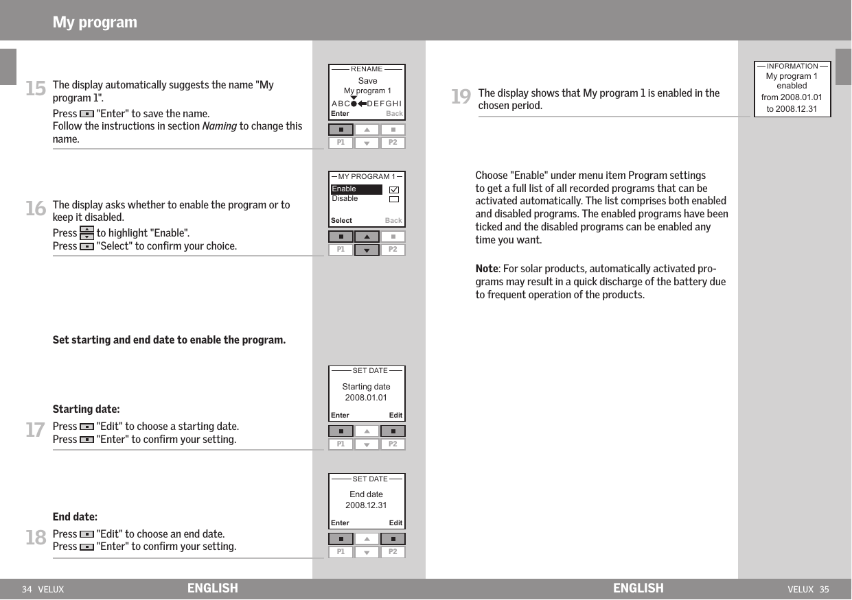 34   VELUX VELUX   35Enter BackP1 P2Select BackP1 P2Enter Edit        P1 P2Enter EditP1 P2ENGLISH ENGLISHMy program15   The display automatically suggests the name &quot;My program 1&quot;. Press   &quot;Enter&quot; to save the name.Follow the instructions in section Naming to change this name. 16  The display asks whether to enable the program or to keep it disabled. Press   to highlight &quot;Enable&quot;.Press   &quot;Select&quot; to conﬁrm your choice. Set starting and end date to enable the program. Starting date:17 Press   &quot;Edit&quot; to choose a starting date. Press   &quot;Enter&quot; to conﬁrm your setting. End date:18  Press   &quot;Edit&quot; to choose an end date.Press   &quot;Enter&quot; to conﬁrm your setting.19  The display shows that My program 1 is enabled in the chosen period.      Choose &quot;Enable&quot; under menu item Program settings to get a full list of all recorded programs that can be activated automatically. The list comprises both enabled and disabled programs. The enabled programs have been ticked and the disabled programs can be enabled any time you want.     Note: For solar products, automatically activated pro-grams may result in a quick discharge of the battery due to frequent operation of the products.