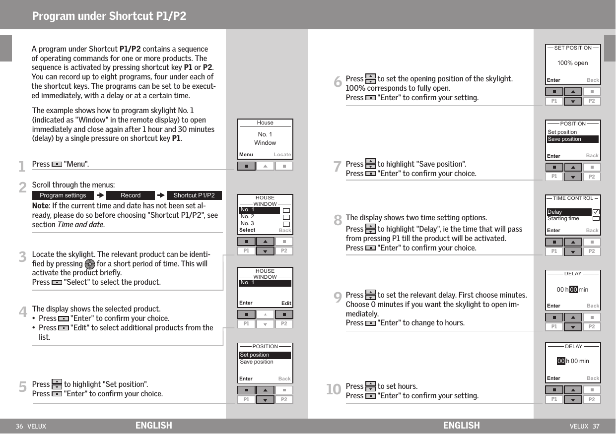 36   VELUX VELUX   37MenuLocate SelectP1 P2BackEnter BackP1 P2Enter BackP1 P2BackP1 P2Enter BackP1 P2Enter BackP1 P2Enter BackP1 P2EnterEnterP1 P2EditENGLISH ENGLISHProgram under Shortcut P1/P2     A program under Shortcut P1/P2 contains a sequence of operating commands for one or more products. The sequence is activated by pressing shortcut key P1 or P2. You can record up to eight programs, four under each of the shortcut keys. The programs can be set to be execut-ed immediately, with a delay or at a certain time.  The example shows how to program skylight No. 1 (indicated as &quot;Window&quot; in the remote display) to open immediately and close again after 1 hour and 30 minutes (delay) by a single pressure on shortcut key P1.1  Press   &quot;Menu&quot;.2 Scroll through the menus:  Note: If the current time and date has not been set al-ready, please do so before choosing &quot;Shortcut P1/P2&quot;, see section Time and date.3  Locate the skylight. The relevant product can be identi-ﬁed by pressing   for a short period of time. This will activate the product brieﬂy. Press   &quot;Select&quot; to select the product.4  The display shows the selected product.•  Press   &quot;Enter&quot; to conﬁrm your choice.•   Press   &quot;Edit&quot; to select additional products from the list.5  Press   to highlight &quot;Set position&quot;.Press   &quot;Enter&quot; to conﬁrm your choice.    6  Press   to set the opening position of the skylight. 100% corresponds to fully open. Press   &quot;Enter&quot; to conﬁrm your setting.  7  Press   to highlight &quot;Save position&quot;.Press   &quot;Enter&quot; to conﬁrm your choice.  8  The display shows two time setting options.Press   to highlight &quot;Delay&quot;, ie the time that will pass from pressing P1 till the product will be activated. Press   &quot;Enter&quot; to conﬁrm your choice.  9  Press   to set the relevant delay. First choose minutes. Choose 0 minutes if you want the skylight to open im-mediately.  Press   &quot;Enter&quot; to change to hours. 10  Press   to set hours.Press   &quot;Enter&quot; to conﬁrm your setting.