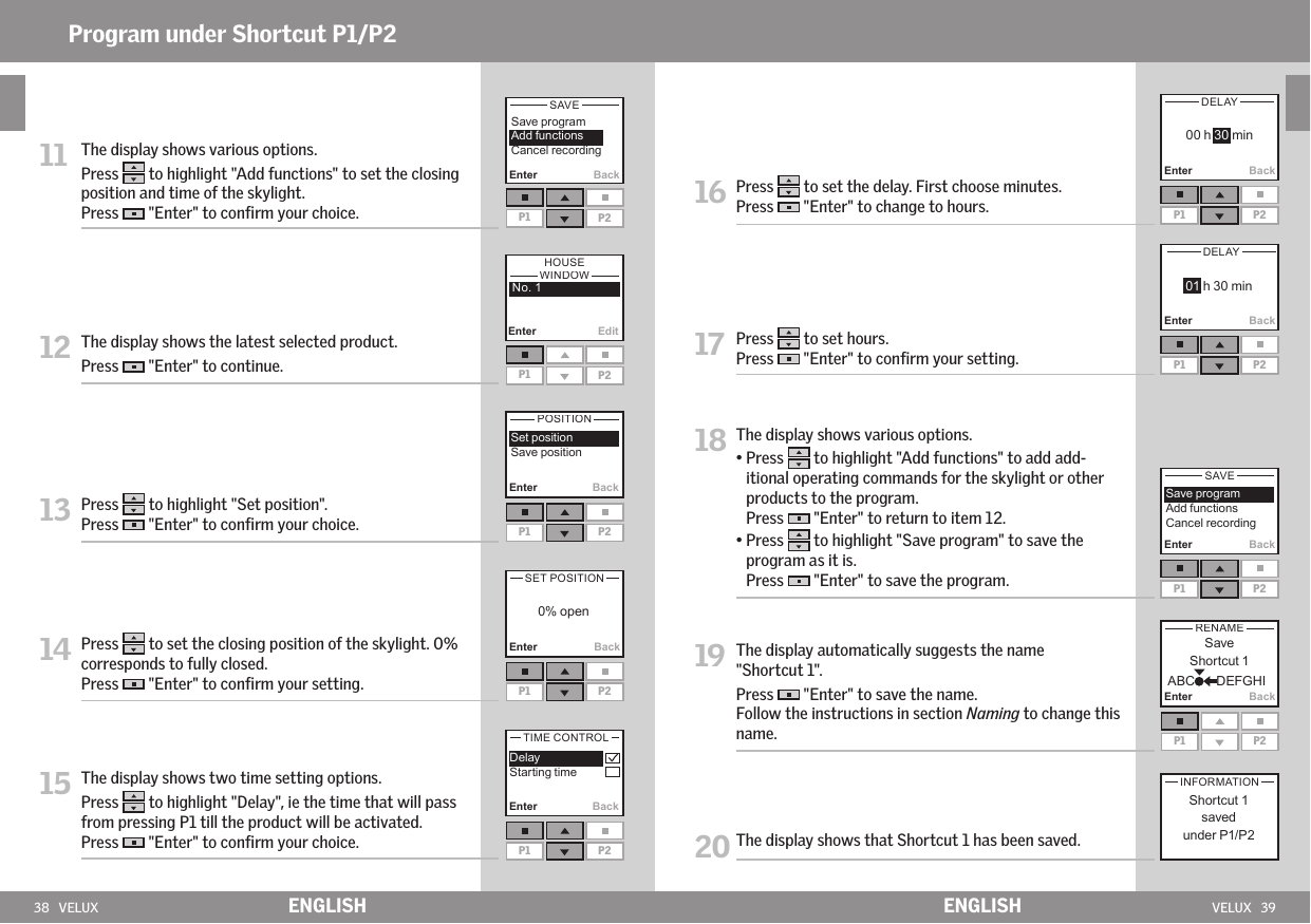 38   VELUX VELUX   39P1 P2Enter EditEnter BackP1 P2Enter BackP1 P2 Enter BackP1 P2Enter BackP1 P2Enter BackP1 P2Enter BackP1 P2Enter BackP1 P2Enter BackP1 P2ENGLISH ENGLISHProgram under Shortcut P1/P2 11   The display shows various options. Press   to highlight &quot;Add functions&quot; to set the closing position and time of the skylight.  Press   &quot;Enter&quot; to conﬁrm your choice.12  The display shows the latest selected product. Press   &quot;Enter&quot; to continue. 13  Press   to highlight &quot;Set position&quot;.Press   &quot;Enter&quot; to conﬁrm your choice.14  Press   to set the closing position of the skylight. 0% corresponds to fully closed. Press   &quot;Enter&quot; to conﬁrm your setting.15  The display shows two time setting options.Press   to highlight &quot;Delay&quot;, ie the time that will pass from pressing P1 till the product will be activated. Press   &quot;Enter&quot; to conﬁrm your choice.   16  Press   to set the delay. First choose minutes.Press   &quot;Enter&quot; to change to hours. 17  Press   to set hours.Press   &quot;Enter&quot; to conﬁrm your setting.18  The display shows various options. •  Press   to highlight &quot;Add functions&quot; to add add-itional operating commands for the skylight or other products to the program. Press   &quot;Enter&quot; to return to item 12. •  Press   to highlight &quot;Save program&quot; to save the program as it is. Press   &quot;Enter&quot; to save the program.19  The display automatically suggests the name &quot;Shortcut 1&quot;. Press   &quot;Enter&quot; to save the name. Follow the instructions in section Naming to change this name.20  The display shows that Shortcut 1 has been saved.