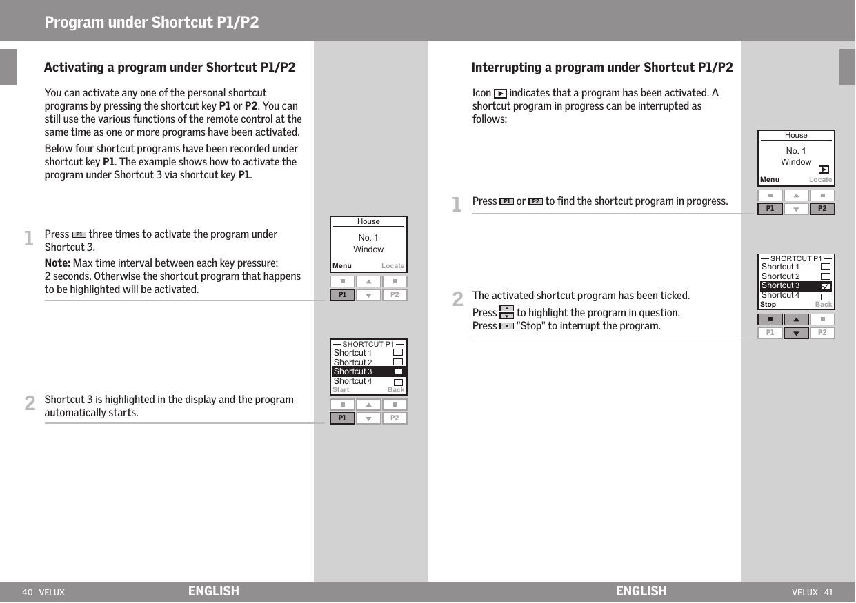 40   VELUX VELUX   41MenuLocateP1 P2Start BackP1 P2MenuLocateP1 P2Stop BackP1 P2ENGLISH ENGLISHProgram under Shortcut P1/P2    Activating a program under Shortcut P1/P2  You can activate any one of the personal shortcut programs by pressing the shortcut key P1 or P2. You can still use the various functions of the remote control at the same time as one or more programs have been activated.  Below four shortcut programs have been recorded under shortcut key P1. The example shows how to activate the program under Shortcut 3 via shortcut key P1.1   Press  P1  three times to activate the program under Shortcut 3. Note: Max time interval between each key pressure: 2 seconds. Otherwise the shortcut program that happens to be highlighted will be activated.2   Shortcut 3 is highlighted in the display and the program automatically starts.     Interrupting a program under Shortcut P1/P2  Icon   indicates that a program has been activated. A shortcut program in progress can be interrupted as follows:1   Press  P1  or  P2  to ﬁnd the shortcut program in progress.2   The activated shortcut program has been ticked. Press   to highlight the program in question.Press   &quot;Stop&quot; to interrupt the program.