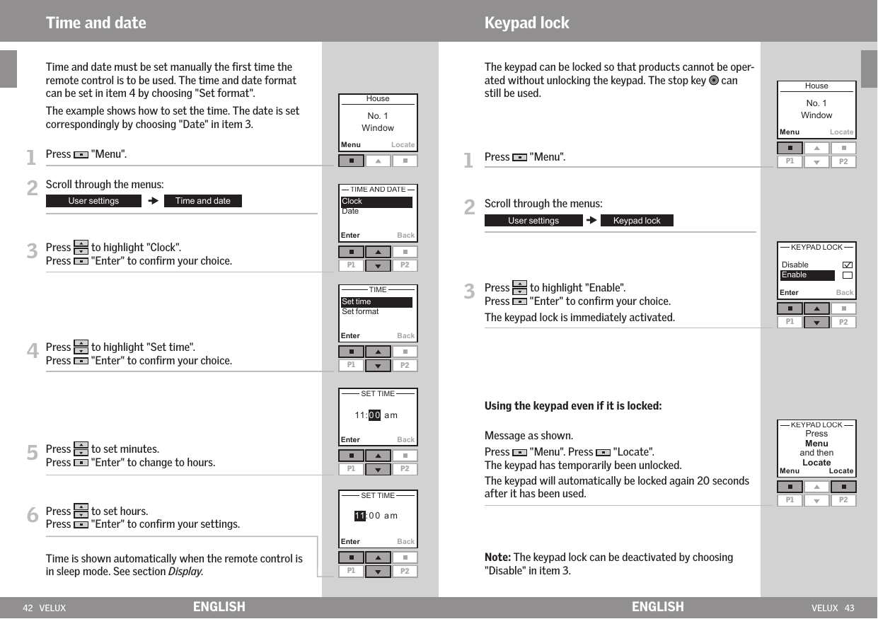 42   VELUX VELUX   43Enter BackP1 P2MenuLocateP1Enter BackP2P1 P2MenuMenuLocateLocateP1 P2  EnterBackBack       EnterMenuLocateP1 P2P1 P2Enter BackP1 P2ENGLISH ENGLISHKeypad lock   The keypad can be locked so that products cannot be oper-ated without unlocking the keypad. The stop key   can still be used.1   Press   &quot;Menu&quot;.2  Scroll through the menus:3   Press   to highlight &quot;Enable&quot;.Press   &quot;Enter&quot; to conﬁrm your choice.The keypad lock is immediately activated. Using the keypad even if it is locked:  Message as shown.Press   &quot;Menu&quot;. Press   &quot;Locate&quot;.The keypad has temporarily been unlocked.  The keypad will automatically be locked again 20 seconds after it has been used.   Note: The keypad lock can be deactivated by choosing &quot;Disable&quot; in item 3.Time and date   Time and date must be set manually the ﬁrst time the remote control is to be used. The time and date format can be set in item 4 by choosing &quot;Set format&quot;.  The example shows how to set the time. The date is set correspondingly by choosing &quot;Date&quot; in item 3.1   Press   &quot;Menu&quot;.2 Scroll through the menus:3  Press   to highlight &quot;Clock&quot;.Press   &quot;Enter&quot; to conﬁrm your choice.4  Press   to highlight &quot;Set time&quot;.Press   &quot;Enter&quot; to conﬁrm your choice.5  Press   to set minutes.Press   &quot;Enter&quot; to change to hours.6  Press   to set hours.Press   &quot;Enter&quot; to conﬁrm your settings.  Time is shown automatically when the remote control is in sleep mode. See section Display.