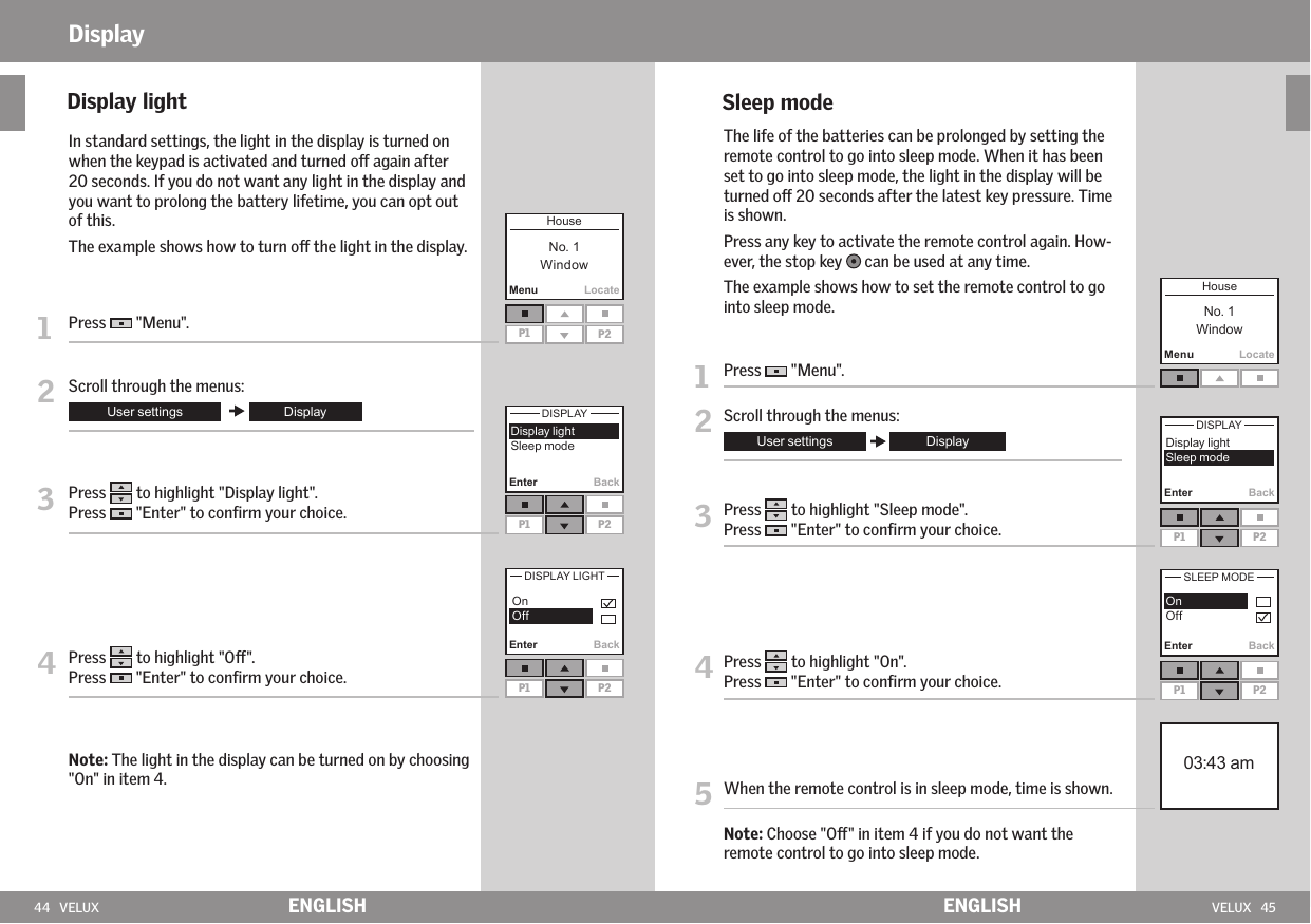 44   VELUX VELUX   45Enter BackMenuLocateP1 P2P1 P2P1 P2 Enter BackMenuLocateEnter BackP1 P2Enter BackP1 P2 ENGLISH ENGLISHDisplay    Display light    In standard settings, the light in the display is turned on when the keypad is activated and turned o again after  20 seconds. If you do not want any light in the display and you want to prolong the battery lifetime, you can opt out of this. The example shows how to turn o the light in the display.1   Press   &quot;Menu&quot;.2  Scroll through the menus:3   Press   to highlight &quot;Display light&quot;.Press   &quot;Enter&quot; to conﬁrm your choice.4  Press   to highlight &quot;O&quot;.Press   &quot;Enter&quot; to conﬁrm your choice.  Note: The light in the display can be turned on by choosing &quot;On&quot; in item 4.    Sleep mode   The life of the batteries can be prolonged by setting the remote control to go into sleep mode. When it has been set to go into sleep mode, the light in the display will be turned o 20 seconds after the latest key pressure. Time is shown.   Press any key to activate the remote control again. How-ever, the stop key   can be used at any time.   The example shows how to set the remote control to go into sleep mode.1  Press   &quot;Menu&quot;.2 Scroll through the menus:3   Press   to highlight &quot;Sleep mode&quot;.Press   &quot;Enter&quot; to conﬁrm your choice.4   Press   to highlight &quot;On&quot;.Press   &quot;Enter&quot; to conﬁrm your choice.5   When the remote control is in sleep mode, time is shown.   Note: Choose &quot;O&quot; in item 4 if you do not want the remote control to go into sleep mode.