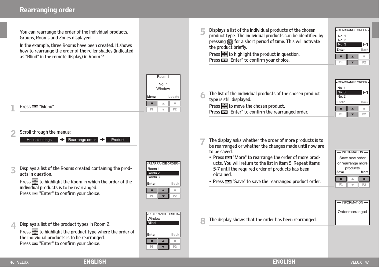 46   VELUX VELUX   47MenuLocateP1 P2P1 P2Enter BackP1 P2Enter Back P1 P2Enter BackP1 P2Enter BackP1 P2Save MoreENGLISH ENGLISH  You can rearrange the order of the individual products, Groups, Rooms and Zones displayed.   In the example, three Rooms have been created. It shows how to rearrange the order of the roller shades (indicated as &quot;Blind&quot; in the remote display) in Room 2.1   Press   &quot;Menu&quot;.2  Scroll through the menus:3   Displays a list of the Rooms created containing the prod-ucts in question. Press   to highlight the Room in which the order of the individual products is to be rearranged. Press   &quot;Enter&quot; to conﬁrm your choice.4  Displays a list of the product types in Room 2. Press   to highlight the product type where the order of the individual products is to be rearranged. Press   &quot;Enter&quot; to conﬁrm your choice.Rearranging order5   Displays a list of the individual products of the chosen product type. The individual products can be identiﬁed by pressing   for a short period of time. This will activate the product brieﬂy. Press   to highlight the product in question.Press   &quot;Enter&quot; to conﬁrm your choice.6   The list of the individual products of the chosen product type is still displayed.  Press   to move the chosen product.Press   &quot;Enter&quot; to conﬁrm the rearranged order.7   The display asks whether the order of more products is to be rearranged or whether the changes made until now are to be saved.   •   Press   &quot;More&quot; to rearrange the order of more prod-ucts. You will return to the list in item 5. Repeat items  5-7 until the required order of products has been obtained. •    Press   &quot;Save&quot; to save the rearranged product order.8  The display shows that the order has been rearranged.