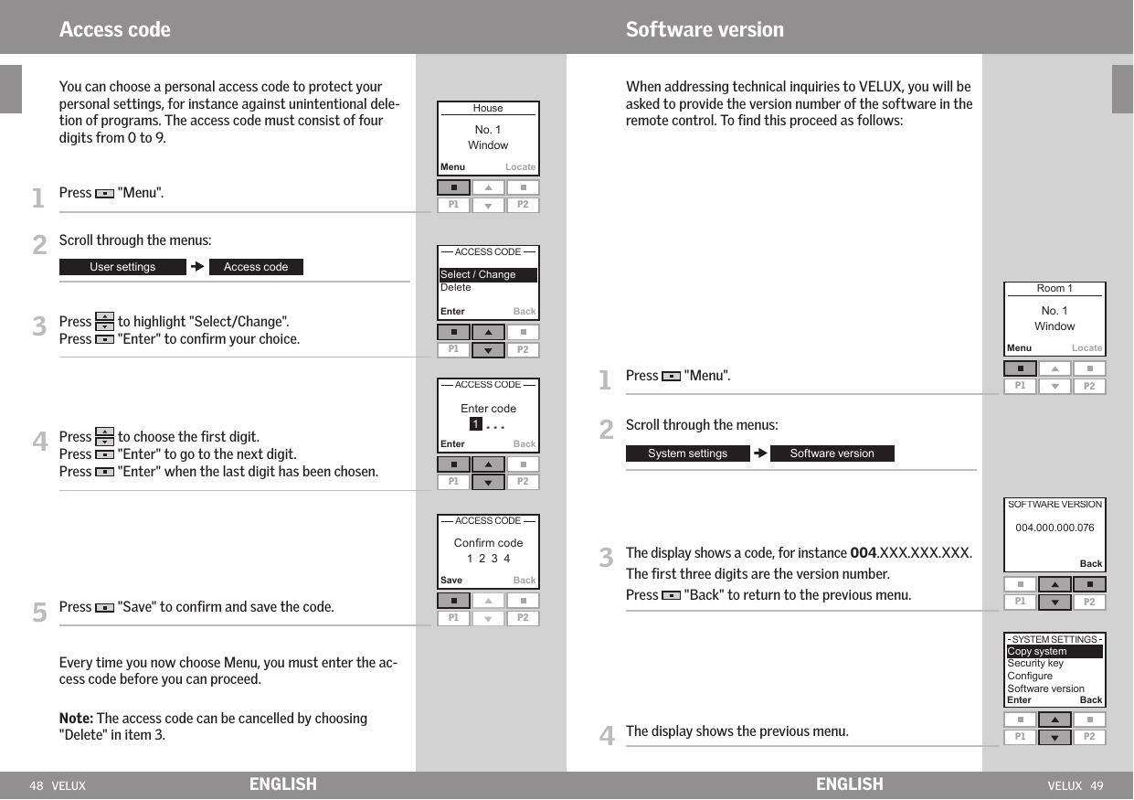 48   VELUX VELUX   49MenuLocateEnter BackEnter BackSave BackP1 P2P1 P2P1 P2P1 P2 MenuLocateP1 P2BackP1 P2 Enter BackP1 P2ENGLISH ENGLISHAccess code   You can choose a personal access code to protect your personal settings, for instance against unintentional dele-tion of programs. The access code must consist of four digits from 0 to 9. 1   Press   &quot;Menu&quot;.2   Scroll through the menus:3   Press   to highlight &quot;Select/Change&quot;.Press   &quot;Enter&quot; to conﬁrm your choice.4  Press   to choose the ﬁrst digit. Press   &quot;Enter&quot; to go to the next digit.Press   &quot;Enter&quot; when the last digit has been chosen.5   Press   &quot;Save&quot; to conﬁrm and save the code.  Every time you now choose Menu, you must enter the ac-cess code before you can proceed.  Note: The access code can be cancelled by choosing &quot;Delete&quot; in item 3.   When addressing technical inquiries to VELUX, you will be asked to provide the version number of the software in the remote control. To ﬁnd this proceed as follows:1  Press   &quot;Menu&quot;.2   Scroll through the menus:3   The display shows a code, for instance 004.XXX.XXX.XXX. The ﬁrst three digits are the version number. Press   &quot;Back&quot; to return to the previous menu.4  The display shows the previous menu.Software version