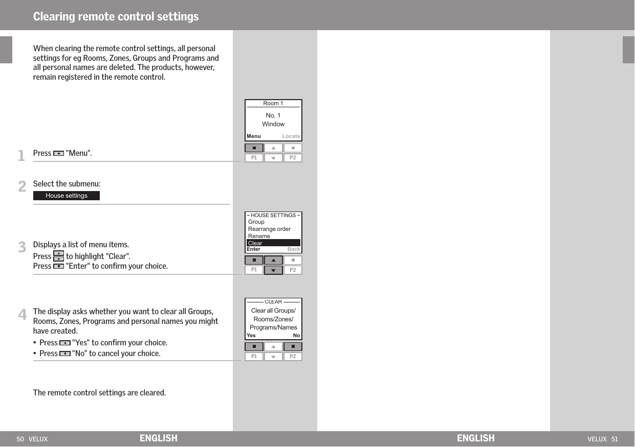 50   VELUX VELUX   51MenuLocateP1 P2Yes NoP1 P2Enter BackP1 P2ENGLISH ENGLISHClearing remote control settings   When clearing the remote control settings, all personal settings for eg Rooms, Zones, Groups and Programs and all personal names are deleted. The products, however, remain registered in the remote control. 1   Press   &quot;Menu&quot;.2  Select the submenu:3   Displays a list of menu items. Press  to highlight &quot;Clear&quot;.Press   &quot;Enter&quot; to conﬁrm your choice.4  The display asks whether you want to clear all Groups, Rooms, Zones, Programs and personal names you might have created. •    Press   &quot;Yes&quot; to conﬁrm your choice.•    Press   &quot;No&quot; to cancel your choice. The remote control settings are cleared.