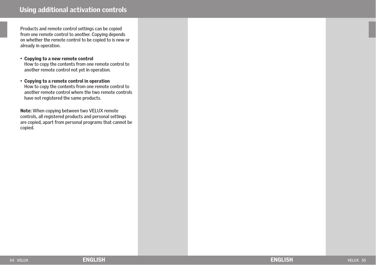 54   VELUX VELUX   55ENGLISH ENGLISHUsing additional activation controlsProducts and remote control settings can be copied from one remote control to another. Copying depends on whether the remote control to be copied to is new or already in operation.•   Copying to a new remote control How to copy the contents from one remote control to another remote control not yet in operation.•    Copying to a remote control in operation How to copy the contents from one remote control to another remote control where the two remote controls have not registered the same products. Note: When copying between two VELUX remote controls, all registered products and personal settings are copied, apart from personal programs that cannot be copied.