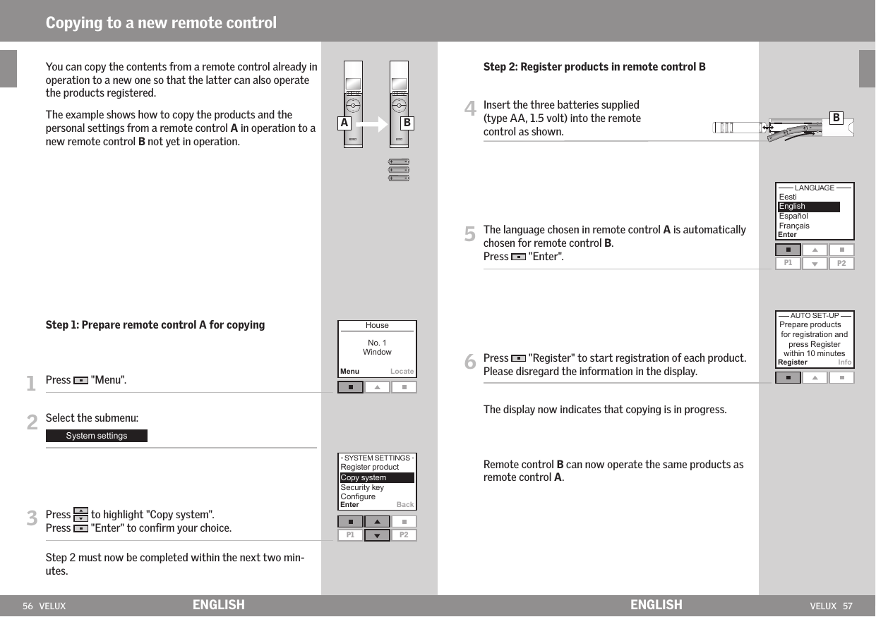 56   VELUX VELUX   57MenuLocateP1 P2A BEnterP1 P2Register InfoEnter BackBENGLISH ENGLISHCopying to a new remote control    You can copy the contents from a remote control already in operation to a new one so that the latter can also operate the products registered.    The example shows how to copy the products and the personal settings from a remote control A in operation to a new remote control B not yet in operation. Step 1: Prepare remote control A for copying1  Press   &quot;Menu&quot;.2 Select the submenu:3  Press   to highlight &quot;Copy system&quot;.Press   &quot;Enter&quot; to conﬁrm your choice.  Step 2 must now be completed within the next two min-utes.  Step 2: Register products in remote control B4  Insert the three batteries supplied (type AA, 1.5 volt) into the remote  control as shown.5  The language chosen in remote control A is automatically chosen for remote control B.Press   &quot;Enter&quot;.6  Press   &quot;Register&quot; to start registration of each product. Please disregard the information in the display.  The display now indicates that copying is in progress.   Remote control B can now operate the same products as remote control A.