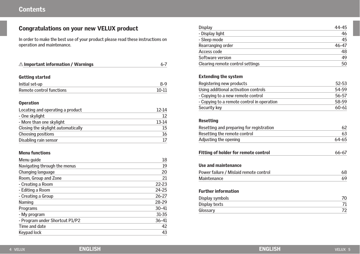 4   VELUX VELUX   5ENGLISH ENGLISH Important information / Warnings  6-7Getting startedInitial set-up  8-9 Remote control functions  10-11OperationLocating and operating a product  12-14 - One skylight  12 - More than one skylight  13-14 Closing the skylight automatically  15 Choosing positions  16Disabling rain sensor  17Menu functionsMenu guide  18 Navigating through the menus  19 Changing language  20 Room, Group and Zone  21 - Creating a Room  22-23 - Editing a Room  24-25 - Creating a Group  26-27 Naming    28-29 Programs  30-41 - My program  31-35 - Program under Shortcut P1/P2  36-41 Time and date  42 Keypad lock  43 ContentsDisplay  44-45 - Display light  46 - Sleep mode  45 Rearranging order  46-47 Access code  48 Software version  49Clearing remote control settings  50Extending the systemRegistering new products  52-53 Using additional activation controls  54-59 - Copying to a new remote control  56-57- Copying to a remote control in operation    58-59 Security key  60-61ResettingResetting and preparing for registration  62 Resetting the remote control  63 Adjusting the opening  64-65Fitting of holder for remote control  66-67Use and maintenancePower failure / Mislaid remote control  68 Maintenance  69Further informationDisplay symbols  70 Display texts  71 Glossary  72Congratulations on your new VELUX product In order to make the best use of your product please read these instructions on operation and maintenance.