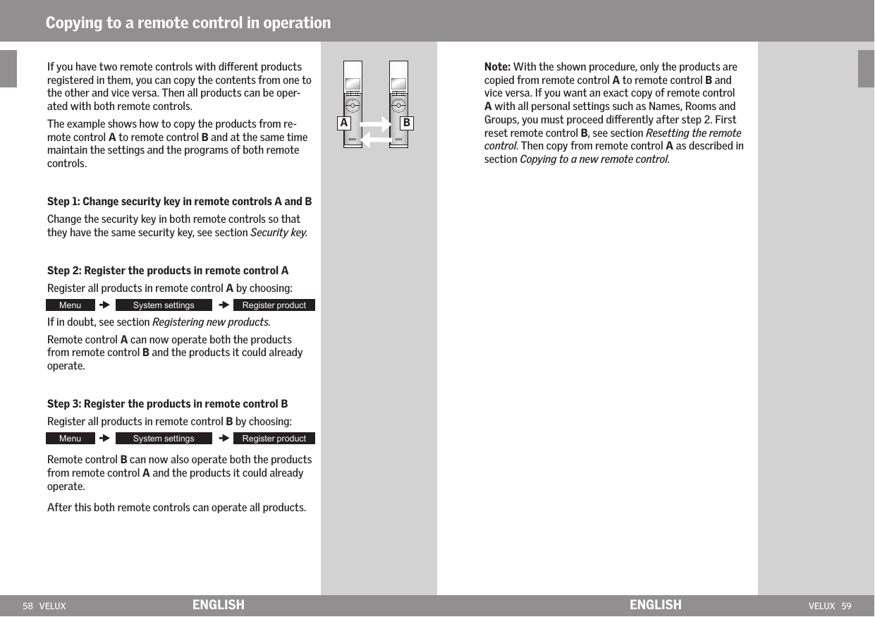 58   VELUX VELUX   59A B  ENGLISH ENGLISHIf you have two remote controls with dierent products registered in them, you can copy the contents from one to the other and vice versa. Then all products can be oper-ated with both remote controls.The example shows how to copy the products from re-mote control A to remote control B and at the same time maintain the settings and the programs of both remote controls.Step 1: Change security key in remote controls A and BChange the security key in both remote controls so that they have the same security key, see section Security key. Step 2: Register the products in remote control ARegister all products in remote control A by choosing:If in doubt, see section Registering new products.Remote control A can now operate both the products from remote control B and the products it could already operate.Step 3: Register the products in remote control BRegister all products in remote control B by choosing:Remote control B can now also operate both the products from remote control A and the products it could already operate. After this both remote controls can operate all products.Copying to a remote control in operationNote: With the shown procedure, only the products are copied from remote control A to remote control B and vice versa. If you want an exact copy of remote control A with all personal settings such as Names, Rooms and Groups, you must proceed dierently after step 2. First reset remote control B, see section Resetting the remote control. Then copy from remote control A as described in section Copying to a new remote control.
