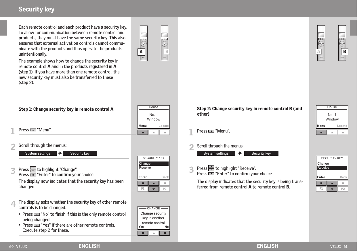 60   VELUX VELUX   61MenuLocateEnter BackP1 P2Yes NoABAB  MenuLocateEnter BackP1 P2ENGLISH ENGLISHSecurity key   Each remote control and each product have a security key. To allow for communication between remote control and products, they must have the same security key. This also ensures that external activation controls cannot commu-nicate with the products and thus operate the products unintentionally.   The example shows how to change the security key in remote control A and in the products registered in A (step 1). If you have more than one remote control, the new security key must also be transferred to these  (step 2).  Step 1: Change security key in remote control A1   Press   &quot;Menu&quot;.2  Scroll through the menus:3  Press   to highlight &quot;Change&quot;.Press   &quot;Enter&quot; to conﬁrm your choice.The display now indicates that the security key has been changed. 4  The display asks whether the security key of other remote controls is to be changed.  •   Press   &quot;No&quot; to ﬁnish if this is the only remote control being changed. •   Press   &quot;Yes&quot; if there are other remote controls.Execute step 2 for these.   Step 2: Change security key in remote control B (and other)1   Press   &quot;Menu&quot;.2  Scroll through the menus:3  Press   to highlight &quot;Receive&quot;.Press   &quot;Enter&quot; to conﬁrm your choice.   The display indicates that the security key is being trans-ferred from remote control A to remote control B.