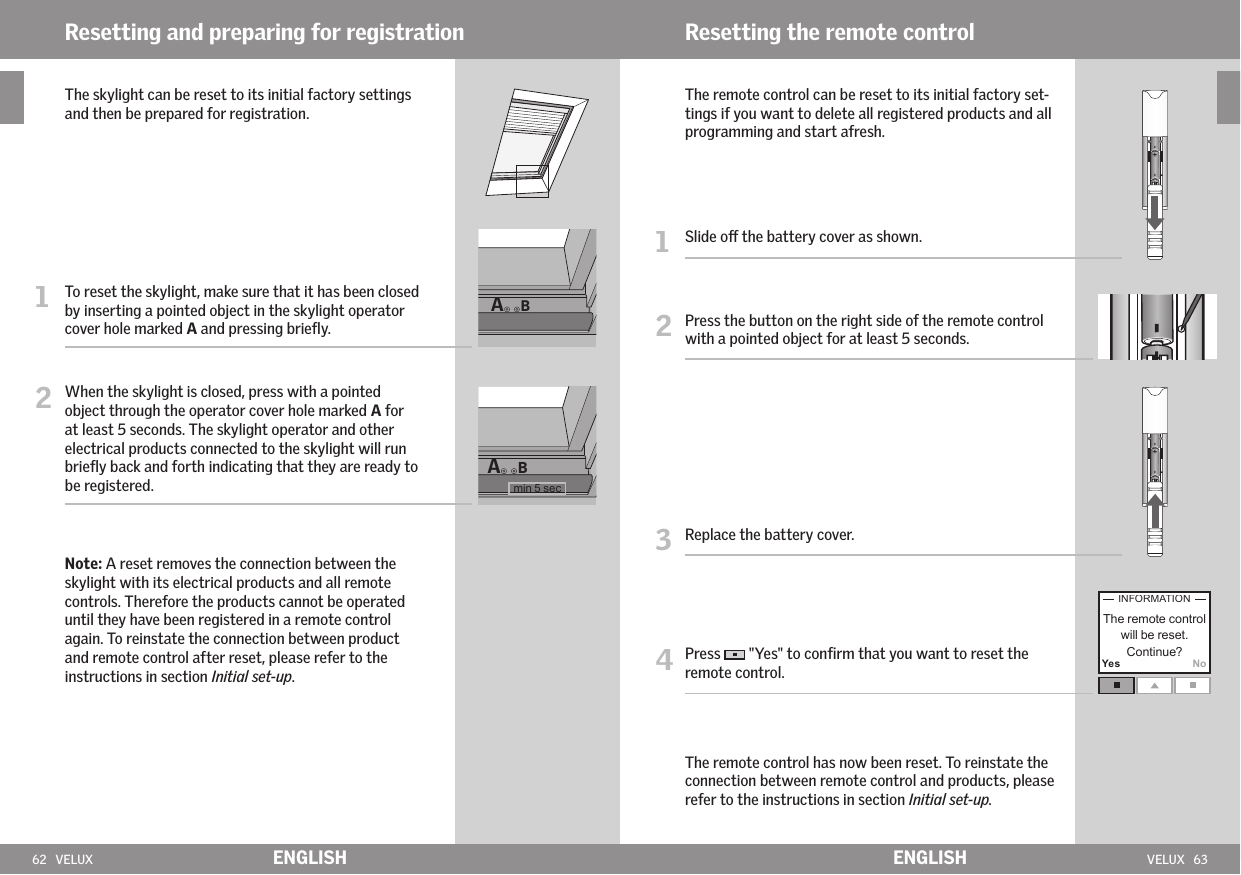 62   VELUX VELUX   63ABABYes No ENGLISH ENGLISHResetting and preparing for registration  The skylight can be reset to its initial factory settings    and then be prepared for registration. 1   To reset the skylight, make sure that it has been closed by inserting a pointed object in the skylight operator cover hole marked A and pressing brieﬂy. 2   When the skylight is closed, press with a pointed object through the operator cover hole marked A for at least 5 seconds. The skylight operator and other electrical products connected to the skylight will run brieﬂy back and forth indicating that they are ready to be registered.   Note: A reset removes the connection between the skylight with its electrical products and all remote controls. Therefore the products cannot be operated until they have been registered in a remote control again. To reinstate the connection between product and remote control after reset, please refer to the instructions in section Initial set-up.    The remote control can be reset to its initial factory set-tings if you want to delete all registered products and all programming and start afresh.1   Slide o the battery cover as shown.2   Press the button on the right side of the remote control with a pointed object for at least 5 seconds.3   Replace the battery cover.4  Press   &quot;Yes&quot; to conﬁrm that you want to reset the remote control.  The remote control has now been reset. To reinstate the connection between remote control and products, please refer to the instructions in section Initial set-up.Resetting the remote control